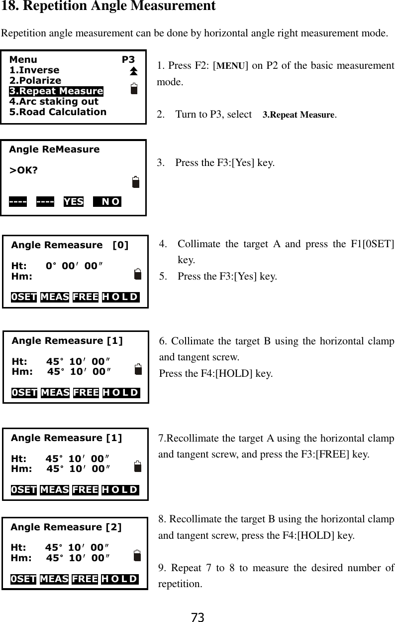 73 18. Repetition Angle Measurement Repetition angle measurement can be done by horizontal angle right measurement mode.    1. Press F2: [MENU] on P2 of the basic measurement mode.  2. Turn to P3, select    3.Repeat Measure.   3. Press the F3:[Yes] key.     4. Collimate  the  target  A  and  press  the  F1[0SET] key.   5. Press the F3:[Yes] key.    6. Collimate the target B using the horizontal clamp and tangent screw. Press the F4:[HOLD] key.    7.Recollimate the target A using the horizontal clamp and tangent screw, and press the F3:[FREE] key.    8. Recollimate the target B using the horizontal clamp and tangent screw, press the F4:[HOLD] key.  9.  Repeat  7  to  8  to  measure  the  desired  number  of repetition. Menu                  P3 1.Inverse 2.Polarize 3.Repeat Measure 4.Arc staking out 5.Road Calculation Angle ReMeasure  >OK?   ----  ----  YES   NO  Angle Remeasure    [0]  Ht:        0&deg;00&prime;00&Prime; Hm:  0SET MEAS FREE H O L D  Angle Remeasure [1]  Ht:        45&deg;10&prime;00&Prime; Hm:      45&deg;10&prime;00&Prime;  0SET MEAS FREE H O L D  Angle Remeasure [1]  Ht:        45&deg;10&prime;00&Prime; Hm:      45&deg;10&prime;00&Prime;  0SET MEAS FREE H O L D  Angle Remeasure [2]  Ht:        45&deg;10&prime;00&Prime; Hm:      45&deg;10&prime;00&Prime;  0SET MEAS FREE H O L D  