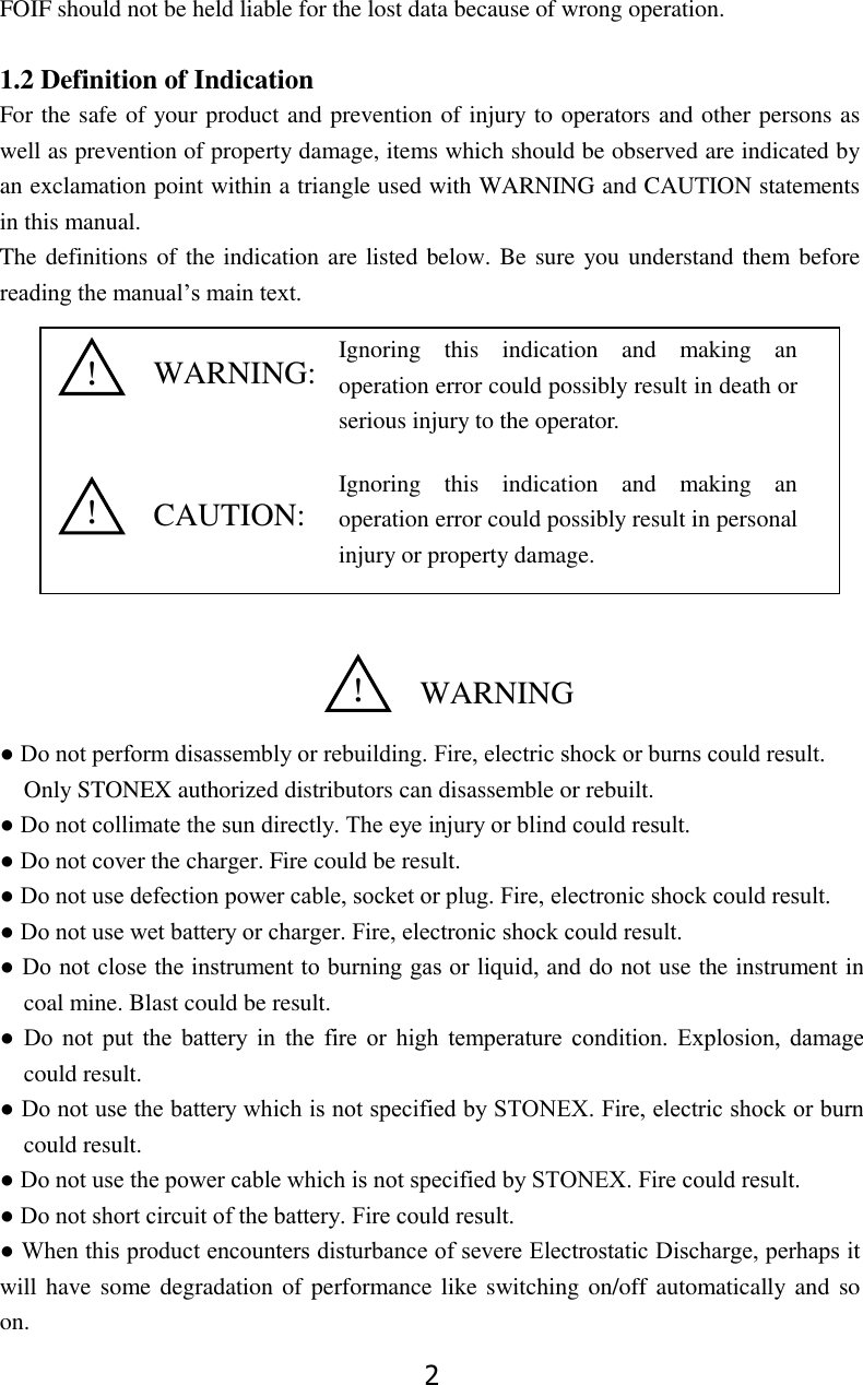 2 FOIF should not be held liable for the lost data because of wrong operation.  1.2 Definition of Indication     For the safe of your product and prevention of injury to operators and other persons as well as prevention of property damage, items which should be observed are indicated by an exclamation point within a triangle used with WARNING and CAUTION statements in this manual. The definitions of the indication are listed below. Be sure you understand them before reading the manual&rsquo;s main text.               ● Do not perform disassembly or rebuilding. Fire, electric shock or burns could result. Only STONEX authorized distributors can disassemble or rebuilt. ● Do not collimate the sun directly. The eye injury or blind could result. ● Do not cover the charger. Fire could be result. ● Do not use defection power cable, socket or plug. Fire, electronic shock could result. ● Do not use wet battery or charger. Fire, electronic shock could result. ● Do not close the instrument to burning gas or liquid, and do not use the instrument in coal mine. Blast could be result. ●  Do  not  put  the  battery  in  the  fire  or  high  temperature  condition.  Explosion,  damage could result. ● Do not use the battery which is not specified by STONEX. Fire, electric shock or burn could result. ● Do not use the power cable which is not specified by STONEX. Fire could result. ● Do not short circuit of the battery. Fire could result. ● When this product encounters disturbance of severe Electrostatic Discharge, perhaps it will have some degradation of performance like switching on/off automatically and  so on. WARNING:  CAUTION: ！  WARNING ！ ！ Ignoring  this  indication  and  making  an operation error could possibly result in death or serious injury to the operator. Ignoring  this  indication  and  making  an operation error could possibly result in personal injury or property damage. 