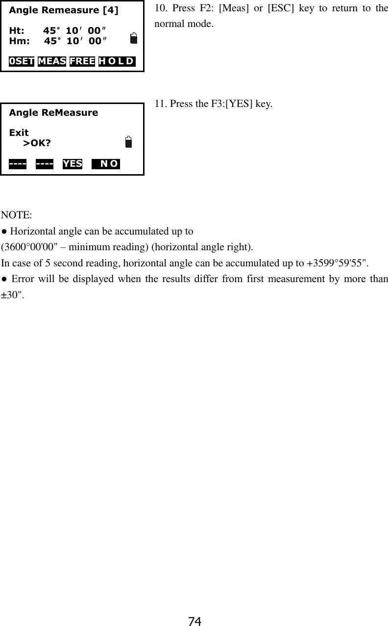 74 10.  Press  F2:  [Meas]  or  [ESC]  key  to  return  to  the normal mode.     11. Press the F3:[YES] key.       NOTE: ● Horizontal angle can be accumulated up to (3600&deg;00'00" &ndash; minimum reading) (horizontal angle right). In case of 5 second reading, horizontal angle can be accumulated up to +3599&deg;59'55". ●  Error will  be  displayed  when the  results differ from  first  measurement  by  more than &plusmn;30". Angle Remeasure [4]  Ht:        45&deg;10&prime;00&Prime; Hm:      45&deg;10&prime;00&Prime;  0SET MEAS FREE H O L D  Angle ReMeasure  Exit >OK?  ----  ----  YES   NO  