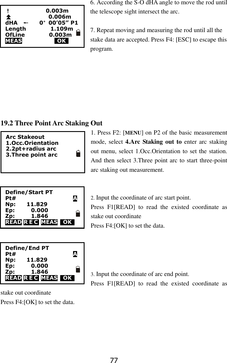 77 6. According the S-O dHA angle to move the rod until the telescope sight intersect the arc.      7. Repeat moving and measuring the rod until all the stake data are accepted. Press F4: [ESC] to escape this program.        19.2 Three Point Arc Staking Out 1. Press F2: [MENU] on P2 of the basic measurement mode, select 4.Arc Staking out to enter arc staking out menu, select 1.Occ.Orientation to set the station. And then select 3.Three point arc to start three-point arc staking out measurement.   2. Input the coordinate of arc start point. Press  F1[READ]  to  read  the  existed  coordinate  as stake out coordinate Press F4:[OK] to set the data.       3. Input the coordinate of arc end point. Press  F1[READ]  to  read  the  existed  coordinate  as stake out coordinate Press F4:[OK] to set the data.       &uarr;                          0.003m                                 0.006m dHA    &larr;        0&deg;00&rsquo;05&rdquo; P1 Length                  1.109m OfLine                  0.003m MEAS             OK     Arc Stakeout 1.Occ.Orientation 2.2pt+radius arc 3.Three point arc  Define/Start PT Pt#                     A Np:        11.829 Ep:            0.000 Zp:            1.846 READ R E C  MEAS    OK     Define/End PT Pt#                     A Np:        11.829 Ep:            0.000 Zp:            1.846 READ R E C  MEAS    OK     