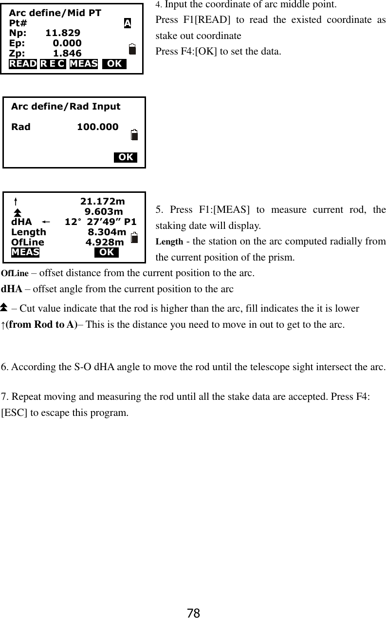 78 4. Input the coordinate of arc middle point. Press  F1[READ]  to  read  the  existed  coordinate  as stake out coordinate Press F4:[OK] to set the data.          5.  Press  F1:[MEAS]  to  measure  current  rod,  the staking date will display. Length - the station on the arc computed radially from the current position of the prism. OfLine &ndash; offset distance from the current position to the arc. dHA &ndash; offset angle from the current position to the arc &ndash; Cut value indicate that the rod is higher than the arc, fill indicates the it is lower &uarr;(from Rod to A)&ndash; This is the distance you need to move in out to get to the arc.    6. According the S-O dHA angle to move the rod until the telescope sight intersect the arc.      7. Repeat moving and measuring the rod until all the stake data are accepted. Press F4: [ESC] to escape this program.            Arc define/Rad Input  Rad                  100.000         OK     &uarr;                          21.172m                                 9.603m dHA    &larr;      12&deg;27&rsquo;49&rdquo; P1 Length                  8.304m OfLine                  4.928m MEAS             OK     Arc define/Mid PT Pt#                     A Np:        11.829 Ep:            0.000 Zp:            1.846 READ R E C  MEAS    OK     