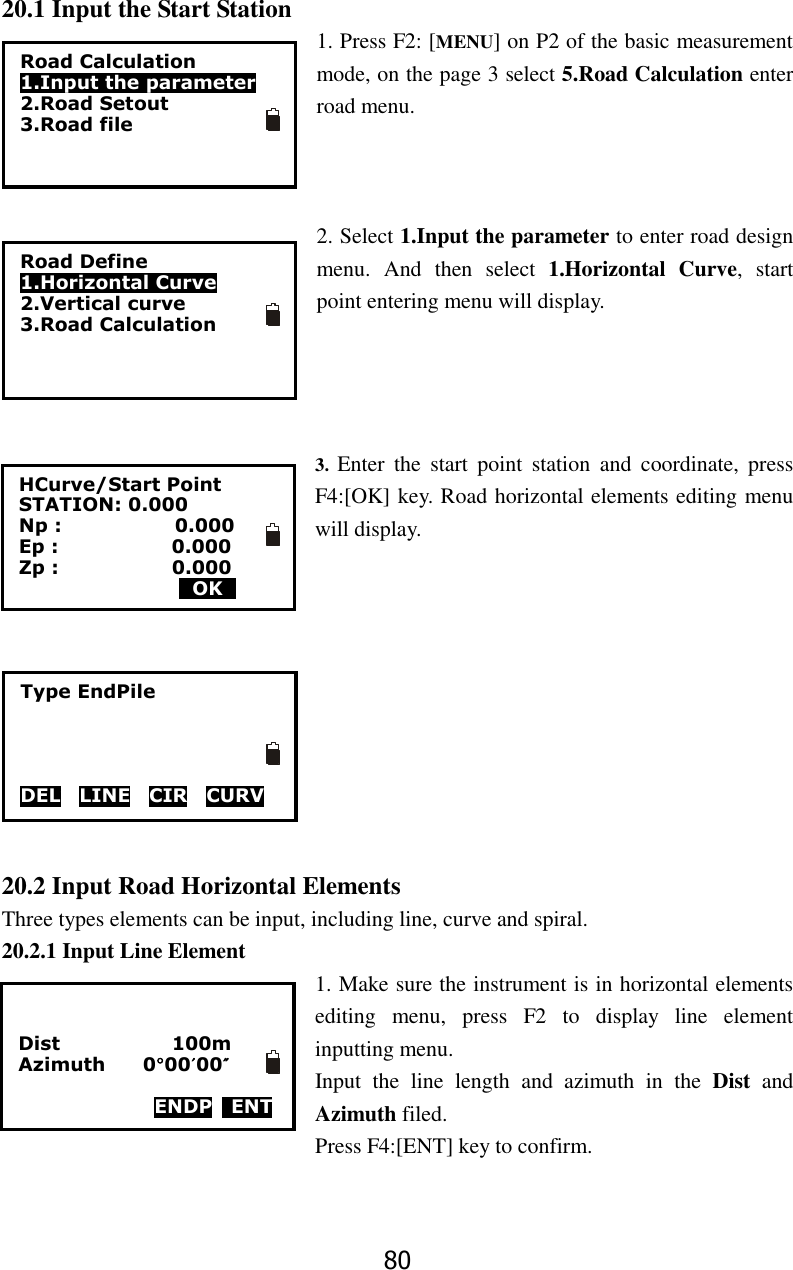 80 20.1 Input the Start Station 1. Press F2: [MENU] on P2 of the basic measurement mode, on the page 3 select 5.Road Calculation enter road menu.      2. Select 1.Input the parameter to enter road design menu.  And  then  select  1.Horizontal  Curve,  start point entering menu will display.       3.  Enter  the  start  point  station  and  coordinate,  press F4:[OK] key. Road horizontal elements editing menu will display.           20.2 Input Road Horizontal Elements Three types elements can be input, including line, curve and spiral. 20.2.1 Input Line Element 1. Make sure the instrument is in horizontal elements editing  menu,  press  F2  to  display  line  element inputting menu. Input  the  line  length  and  azimuth  in  the  Dist  and Azimuth filed.   Press F4:[ENT] key to confirm.   Road Calculation 1.Input the parameter 2.Road Setout 3.Road file Road Define 1.Horizontal Curve 2.Vertical curve 3.Road Calculation HCurve/Start Point STATION: 0.000 Np :                        0.000 Ep :                        0.000 Zp :                        0.000                  0OK0 Type EndPile     DELv LINEv CIR    CURV    Dist                        100m Azimuth      0&deg;00&prime;00&Prime;  ENDP    ENT 