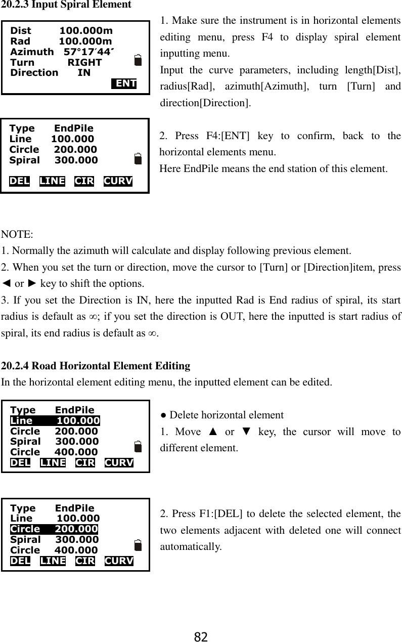 82 20.2.3 Input Spiral Element 1. Make sure the instrument is in horizontal elements editing  menu,  press  F4  to  display  spiral  element inputting menu. Input  the  curve  parameters,  including  length[Dist], radius[Rad],  azimuth[Azimuth],  turn  [Turn]  and direction[Direction].  2.  Press  F4:[ENT]  key  to  confirm,  back  to  the horizontal elements menu. Here EndPile means the end station of this element.    NOTE:   1. Normally the azimuth will calculate and display following previous element.   2. When you set the turn or direction, move the cursor to [Turn] or [Direction]item, press ◄ or ► key to shift the options. 3. If you set the Direction is IN, here the inputted Rad is End radius of spiral, its start radius is default as &infin;; if you set the direction is OUT, here the inputted is start radius of spiral, its end radius is default as &infin;.  20.2.4 Road Horizontal Element Editing In the horizontal element editing menu, the inputted element can be edited.  ● Delete horizontal element   1.  Move  ▲  or  ▼  key,  the  cursor  will  move  to different element.    2. Press F1:[DEL] to delete the selected element, the two elements adjacent with deleted one will connect automatically.     Dist            100.000m Rad            100.000m Azimuth    57&deg;17&prime;44&Prime; Turn         RIGHT Direction        IN     ENT Type      EndPile Line        100.000 Circle      200.000 Spiral      300.000  DEL    LINE    CIR    CURV Type     EndPile Line          100.000 Circle    200.000 Spiral      300.000 Circle      400.000 DEL    LINE    CIR    CURV    Type     EndPile Line          100.000 Circle    200.000 Spiral      300.000 Circle      400.000 DEL    LINE    CIR    CURV  