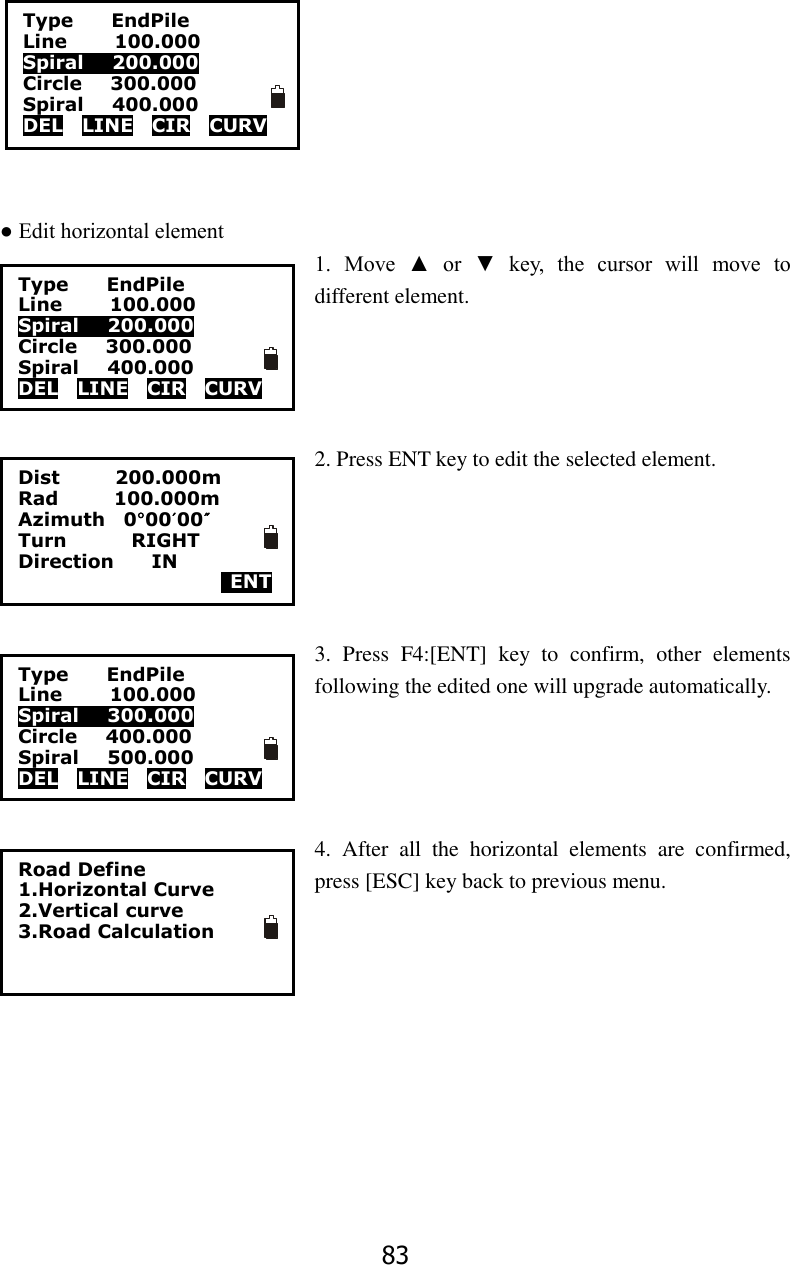 83        ● Edit horizontal element   1.  Move  ▲  or  ▼  key,  the  cursor  will  move  to different element.     2. Press ENT key to edit the selected element.      3.  Press  F4:[ENT]  key  to  confirm,  other  elements following the edited one will upgrade automatically.     4.  After  all  the  horizontal  elements  are  confirmed, press [ESC] key back to previous menu. Type     EndPile Line          100.000 Spiral      200.000 Circle      300.000 Spiral      400.000 DEL    LINE    CIR    CURV Type     EndPile Line          100.000 Spiral      200.000 Circle      300.000 Spiral      400.000 DEL    LINE    CIR    CURV  Dist            200.000m Rad            100.000m Azimuth    0&deg;00&prime;00&Prime; Turn              RIGHT Direction        IN   ENT Type     EndPile Line          100.000 Spiral      300.000 Circle      400.000 Spiral      500.000 DEL    LINE    CIR    CURV Road Define 1.Horizontal Curve 2.Vertical curve 3.Road Calculation  