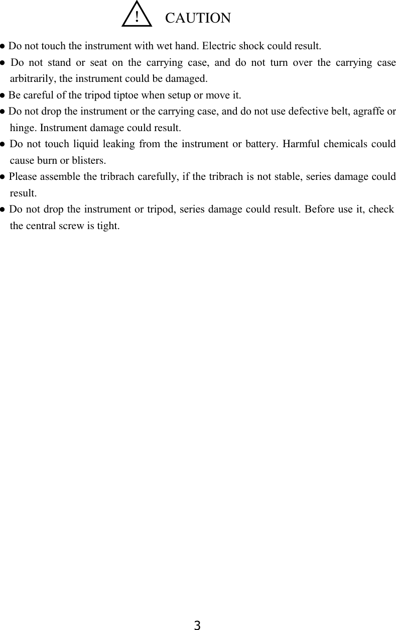 3    ● Do not touch the instrument with wet hand. Electric shock could result. ●  Do  not  stand  or  seat  on  the  carrying  case,  and  do  not  turn  over  the  carrying  case arbitrarily, the instrument could be damaged. ● Be careful of the tripod tiptoe when setup or move it.   ● Do not drop the instrument or the carrying case, and do not use defective belt, agraffe or hinge. Instrument damage could result.   ● Do not  touch liquid leaking from the instrument or battery. Harmful chemicals could cause burn or blisters.   ● Please assemble the tribrach carefully, if the tribrach is not stable, series damage could result.   ● Do not drop the instrument or tripod, series damage could result. Before use it, check the central screw is tight.                                                                                                                                                                   ！  CAUTION 