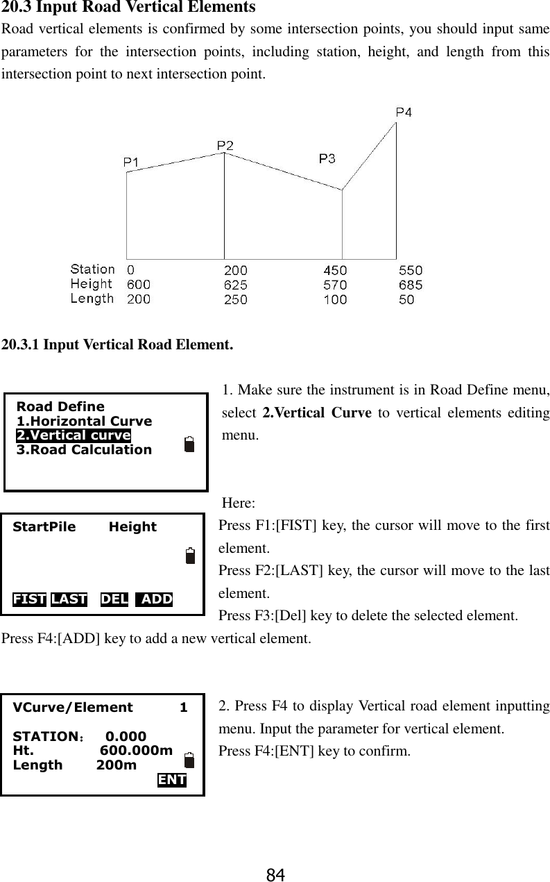 84 20.3 Input Road Vertical Elements Road vertical elements is confirmed by some intersection points, you should input same parameters  for  the  intersection  points,  including  station,  height,  and  length  from  this intersection point to next intersection point.  20.3.1 Input Vertical Road Element.  1. Make sure the instrument is in Road Define menu, select 2.Vertical  Curve  to  vertical  elements  editing menu.   Here: Press F1:[FIST] key, the cursor will move to the first element. Press F2:[LAST] key, the cursor will move to the last element. Press F3:[Del] key to delete the selected element. Press F4:[ADD] key to add a new vertical element.   2. Press F4 to display Vertical road element inputting menu. Input the parameter for vertical element.   Press F4:[ENT] key to confirm.     Road Define 1.Horizontal Curve 2.Vertical curve 3.Road Calculation  StartPile          Height     FIST LAST  DEL    ADD VCurve/Element              1  STATION：  0.000 Ht.                    600.000m Length          200m   ENT  