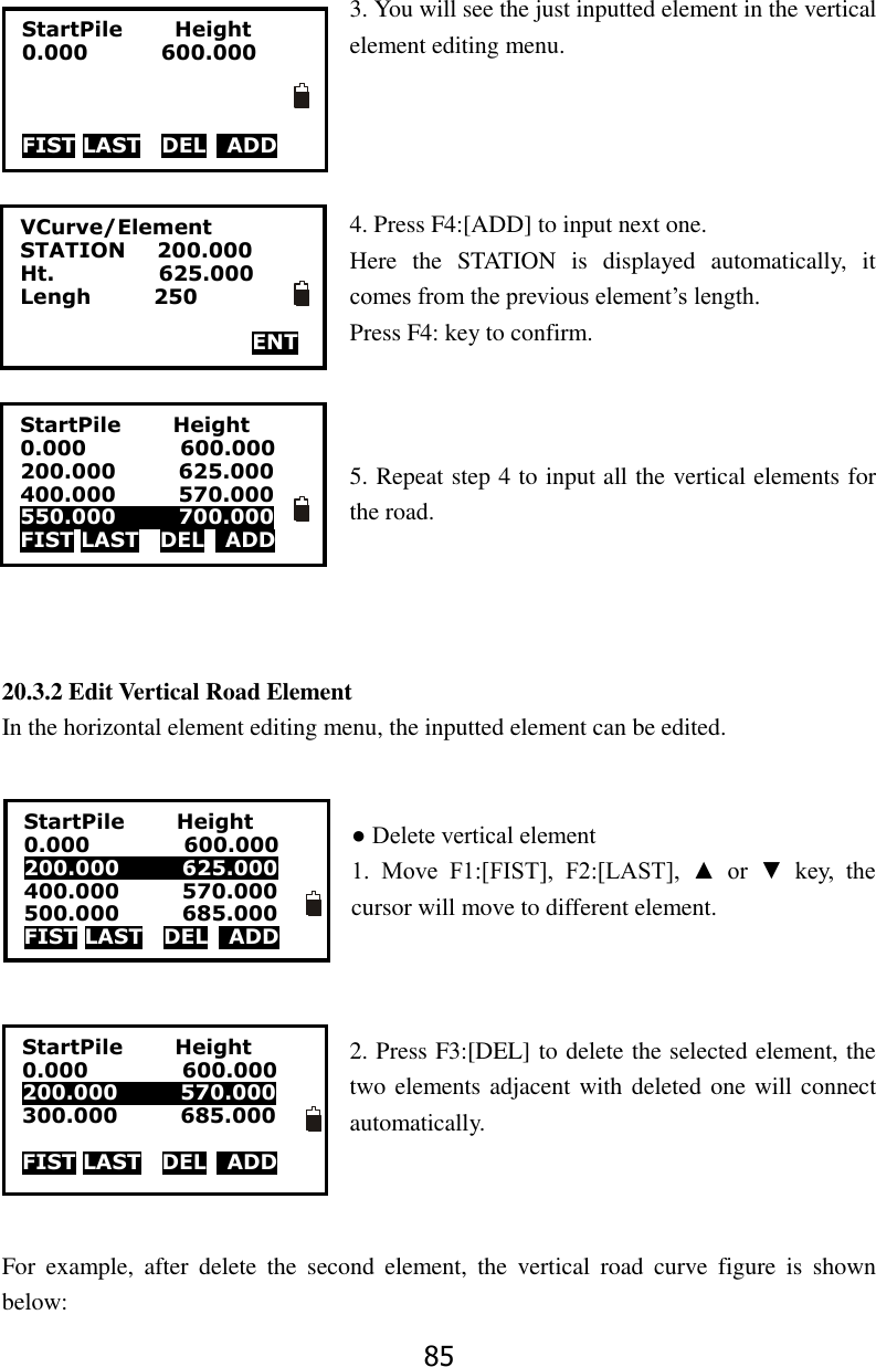 85  3. You will see the just inputted element in the vertical element editing menu.     4. Press F4:[ADD] to input next one.   Here  the  STATION  is  displayed  automatically,  it comes from the previous element&rsquo;s length. Press F4: key to confirm.    5. Repeat step 4 to input all the vertical elements for the road.     20.3.2 Edit Vertical Road Element In the horizontal element editing menu, the inputted element can be edited.   ● Delete vertical element   1.  Move  F1:[FIST],  F2:[LAST],  ▲  or  ▼  key,  the cursor will move to different element.    2. Press F3:[DEL] to delete the selected element, the two elements adjacent with deleted one will connect automatically.    For  example,  after  delete  the  second  element,  the  vertical  road  curve  figure  is  shown below:   VCurve/Element STATION      200.000 Ht.                    625.000 Lengh            250    ENT  StartPile          Height 0.000              600.000    FIST LAST  DEL    ADD StartPile          Height 0.000                  600.000 200.000            625.000 400.000            570.000 550.000            700.000 FIST LAST  DEL    ADD StartPile          Height 0.000                  600.000 200.000            625.000 400.000            570.000 500.000            685.000 FIST LAST  DEL    ADD StartPile          Height 0.000                  600.000 200.000            570.000 300.000            685.000  FIST LAST  DEL    ADD 