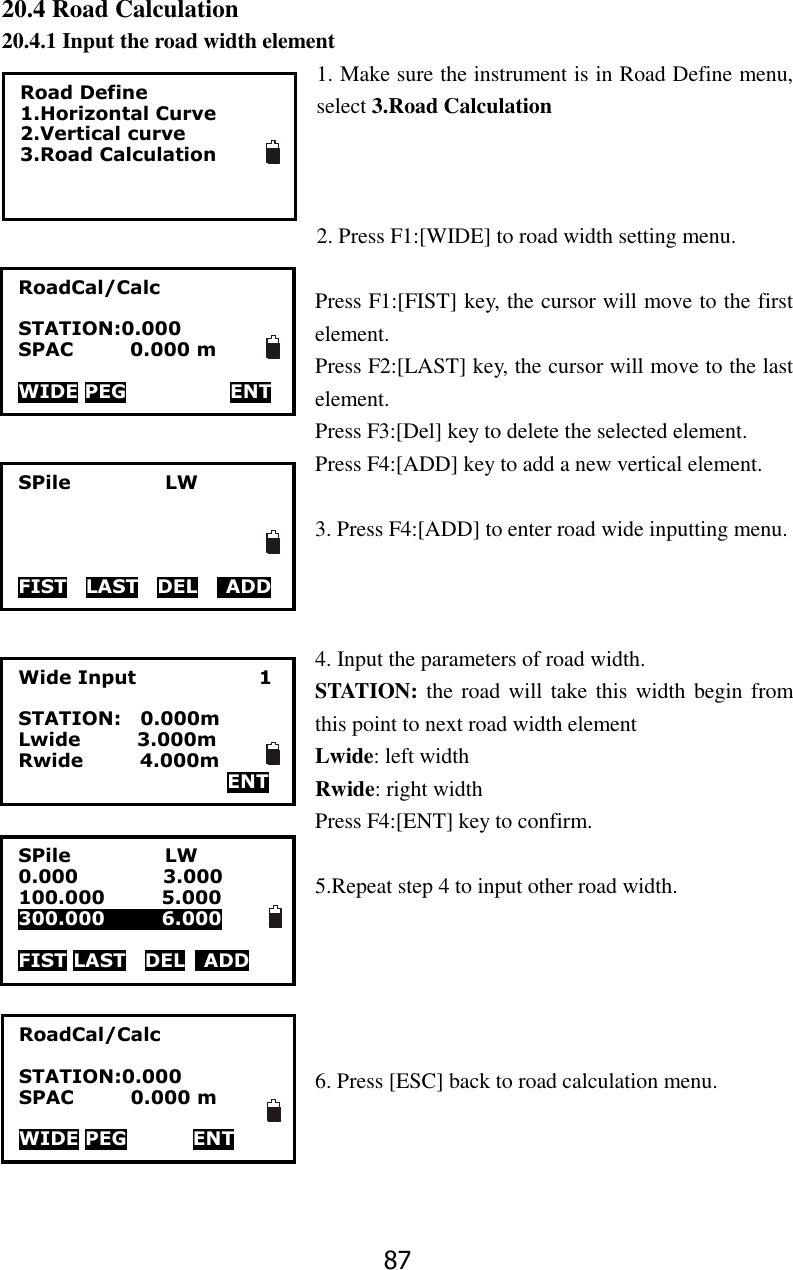 87 20.4 Road Calculation 20.4.1 Input the road width element 1. Make sure the instrument is in Road Define menu, select 3.Road Calculation      2. Press F1:[WIDE] to road width setting menu.  Press F1:[FIST] key, the cursor will move to the first element. Press F2:[LAST] key, the cursor will move to the last element. Press F3:[Del] key to delete the selected element. Press F4:[ADD] key to add a new vertical element.  3. Press F4:[ADD] to enter road wide inputting menu.    4. Input the parameters of road width. STATION: the road will take this width begin from this point to next road width element Lwide: left width Rwide: right width Press F4:[ENT] key to confirm.  5.Repeat step 4 to input other road width.      6. Press [ESC] back to road calculation menu.    Road Define 1.Horizontal Curve 2.Vertical curve 3.Road Calculation  RoadCal/Calc  STATION:0.000 SPAC            0.000 m  WIDE PEG                      ENT SPile                    LW     FIST    LAST  DEL   ADD Wide Input                          1  STATION:    0.000m       Lwide            3.000m Rwide            4.000m   ENT SPile                    LW 0.000                  3.000 100.000            5.000 300.000            6.000  FIST LAST  DEL    ADD     ENT RoadCal/Calc  STATION:0.000 SPAC            0.000 m  WIDE PEG              ENT     ENT 