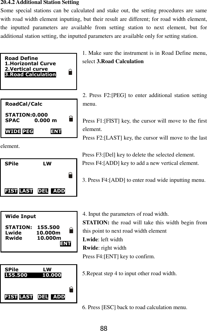 88 20.4.2 Additional Station Setting Some special stations can  be calculated and stake out, the setting procedures are same with road width element inputting, but their result are different; for road width element, the  inputted  parameters  are  available  from  setting  station  to  next  element,  but  for additional station setting, the inputted parameters are available only for setting station.  1. Make sure the instrument is in Road Define menu, select 3.Road Calculation      2.  Press  F2:[PEG]  to  enter  additional  station  setting menu.  Press F1:[FIST] key, the cursor will move to the first element. Press F2:[LAST] key, the cursor will move to the last element. Press F3:[Del] key to delete the selected element. Press F4:[ADD] key to add a new vertical element.  3. Press F4:[ADD] to enter road wide inputting menu.    4. Input the parameters of road width. STATION: the road will take this width begin from this point to next road width element Lwide: left width Rwide: right width Press F4:[ENT] key to confirm.  5.Repeat step 4 to input other road width.    6. Press [ESC] back to road calculation menu.  Road Define 1.Horizontal Curve 2.Vertical curve 3.Road Calculation  RoadCal/Calc  STATION:0.000 SPAC            0.000 m  WIDE PEG              ENT SPile                    LW     FIST LAST  DEL    ADD SPile                    LW 155.500            10.000    FIST LAST  DEL    ADD  FIST LAST  DEL    ADD     ENT Wide Input  STATION:    155.500    Lwide            10.000m Rwide            10.000m   ENT 