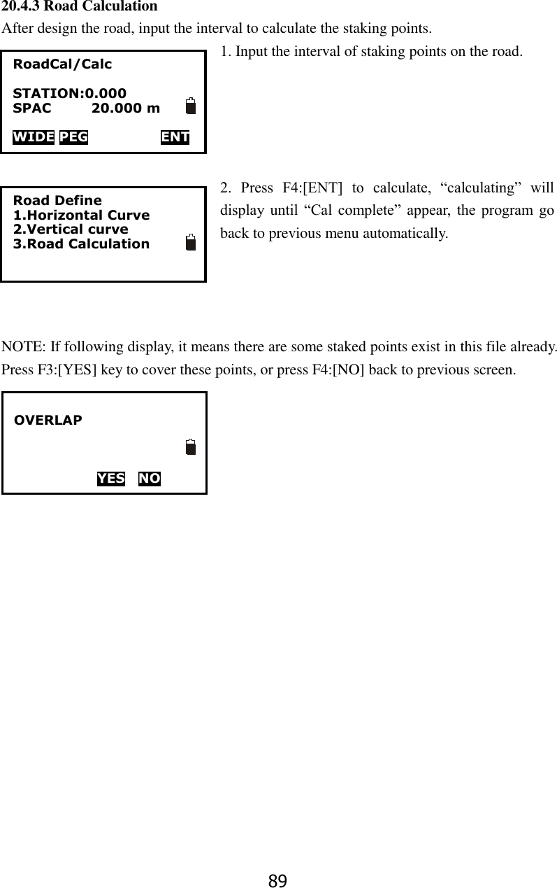89 20.4.3 Road Calculation After design the road, input the interval to calculate the staking points. 1. Input the interval of staking points on the road.        2.  Press  F4:[ENT]  to  calculate,  &ldquo;calculating&rdquo;  will display  until  &ldquo;Cal  complete&rdquo;  appear,  the  program  go back to previous menu automatically.     NOTE: If following display, it means there are some staked points exist in this file already. Press F3:[YES] key to cover these points, or press F4:[NO] back to previous screen.      Road Define 1.Horizontal Curve 2.Vertical curve 3.Road Calculation RoadCal/Calc  STATION:0.000 SPAC            20.000 m  WIDE PEG                      ENT  OVERLAP    YES    NO  