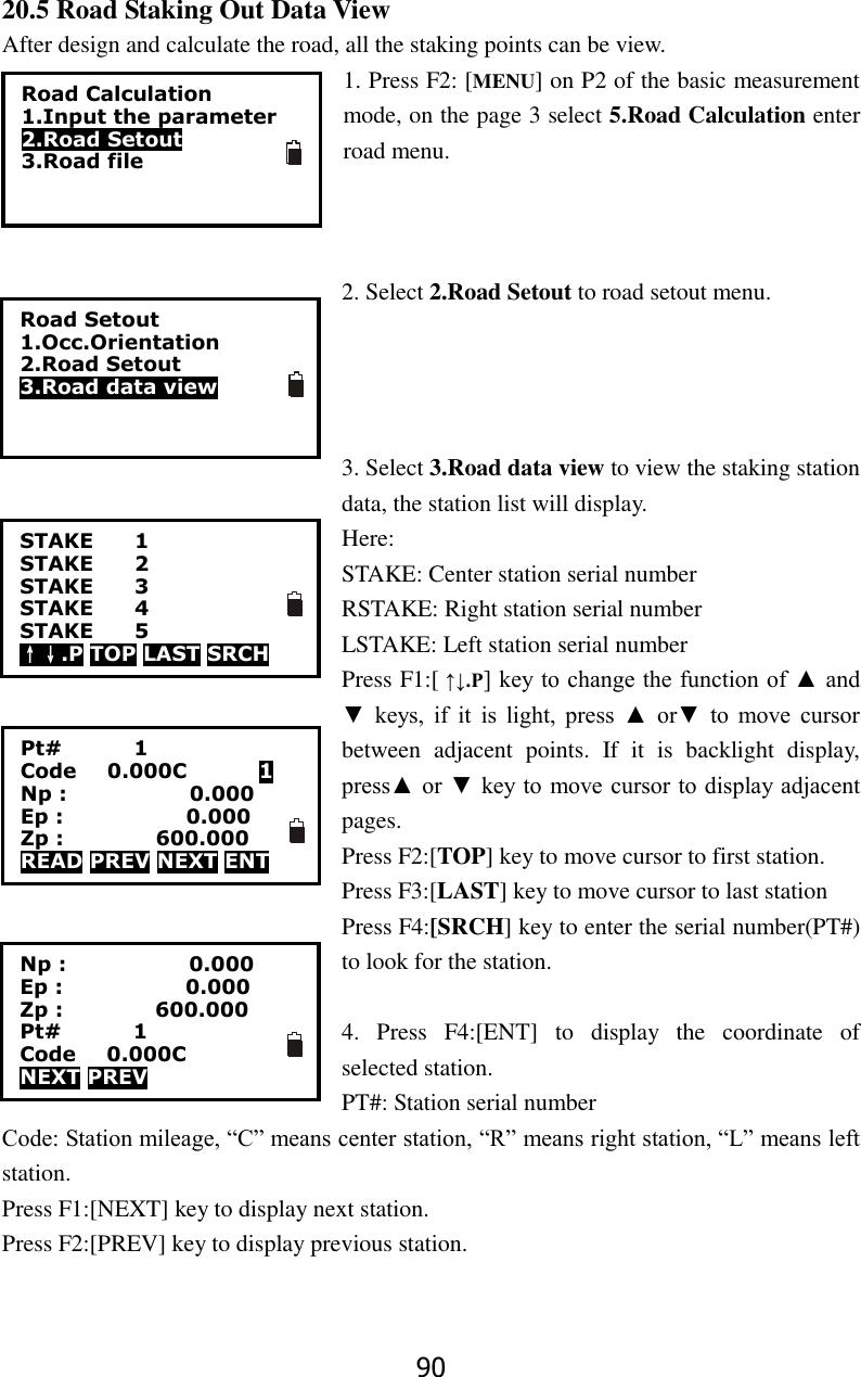 90 20.5 Road Staking Out Data View After design and calculate the road, all the staking points can be view. 1. Press F2: [MENU] on P2 of the basic measurement mode, on the page 3 select 5.Road Calculation enter road menu.      2. Select 2.Road Setout to road setout menu.     3. Select 3.Road data view to view the staking station data, the station list will display.   Here:   STAKE: Center station serial number RSTAKE: Right station serial number LSTAKE: Left station serial number Press F1:[ &uarr;&darr;.P] key to change the function of ▲ and ▼  keys,  if  it  is  light,  press  ▲  or▼  to  move  cursor between  adjacent  points.  If  it  is  backlight  display, press▲ or ▼ key to  move cursor to display adjacent pages. Press F2:[TOP] key to move cursor to first station.   Press F3:[LAST] key to move cursor to last station Press F4:[SRCH] key to enter the serial number(PT#) to look for the station.  4.  Press  F4:[ENT]  to  display  the  coordinate  of selected station. PT#: Station serial number Code: Station mileage, &ldquo;C&rdquo; means center station, &ldquo;R&rdquo; means right station, &ldquo;L&rdquo; means left station. Press F1:[NEXT] key to display next station. Press F2:[PREV] key to display previous station.   Road Calculation 1.Input the parameter 2.Road Setout 3.Road file Road Setout 1.Occ.Orientation 2.Road Setout 3.Road data view STAKE    1 STAKE    2 STAKE    3 STAKE    4 STAKE    5 &uarr;&darr;.P TOP LAST SRCH Pt#              1 Code      0.000C              1 Np :                        0.000 Ep :                        0.000 Zp :                  600.000 READ PREV NEXT ENT Np :                        0.000 Ep :                        0.000 Zp :                  600.000 Pt#              1 Code      0.000C NEXT PREV   