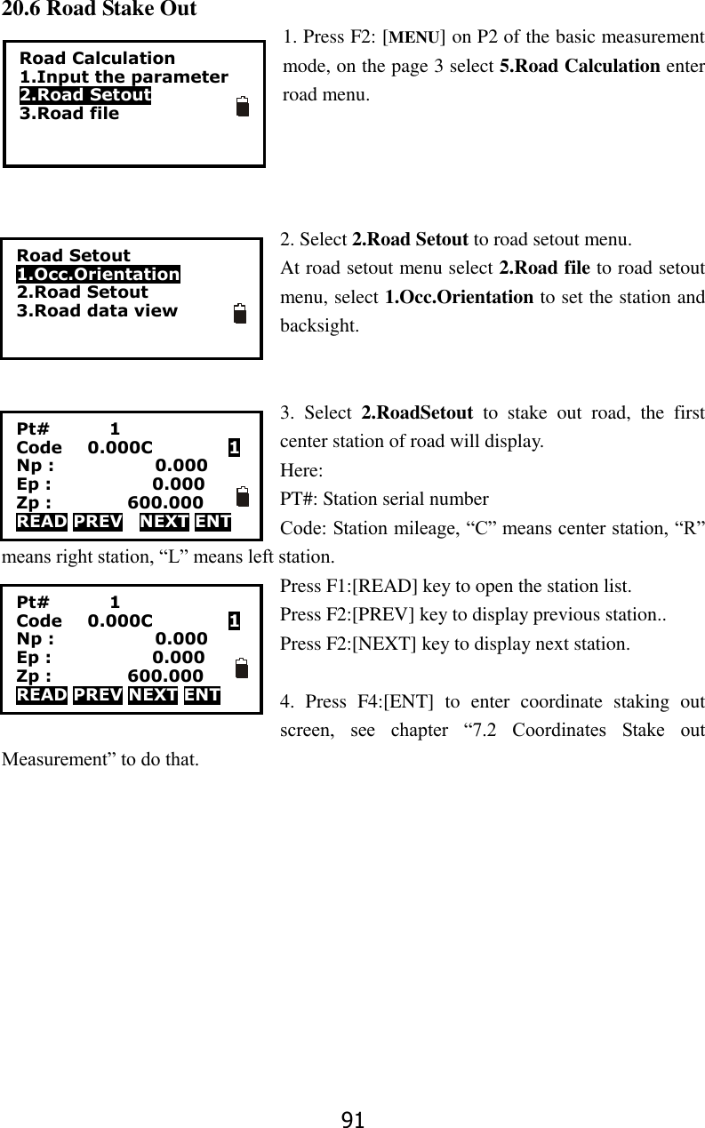 91 20.6 Road Stake Out 1. Press F2: [MENU] on P2 of the basic measurement mode, on the page 3 select 5.Road Calculation enter road menu.       2. Select 2.Road Setout to road setout menu. At road setout menu select 2.Road file to road setout menu, select 1.Occ.Orientation to set the station and backsight.     3.  Select  2.RoadSetout  to  stake  out  road,  the  first center station of road will display.   Here:   PT#: Station serial number Code: Station mileage, &ldquo;C&rdquo; means center station, &ldquo;R&rdquo; means right station, &ldquo;L&rdquo; means left station. Press F1:[READ] key to open the station list.   Press F2:[PREV] key to display previous station.. Press F2:[NEXT] key to display next station.    4.  Press  F4:[ENT]  to  enter  coordinate  staking  out screen,  see  chapter  &ldquo;7.2  Coordinates  Stake  out Measurement&rdquo; to do that.       Road Calculation 1.Input the parameter 2.Road Setout 3.Road file Road Setout 1.Occ.Orientation 2.Road Setout 3.Road data view Pt#              1 Code      0.000C                  1 Np :                        0.000 Ep :                        0.000 Zp :                  600.000 READ PREV    NEXT ENT Pt#              1 Code      0.000C                  1 Np :                        0.000 Ep :                        0.000 Zp :                  600.000 READ PREV NEXT ENT 