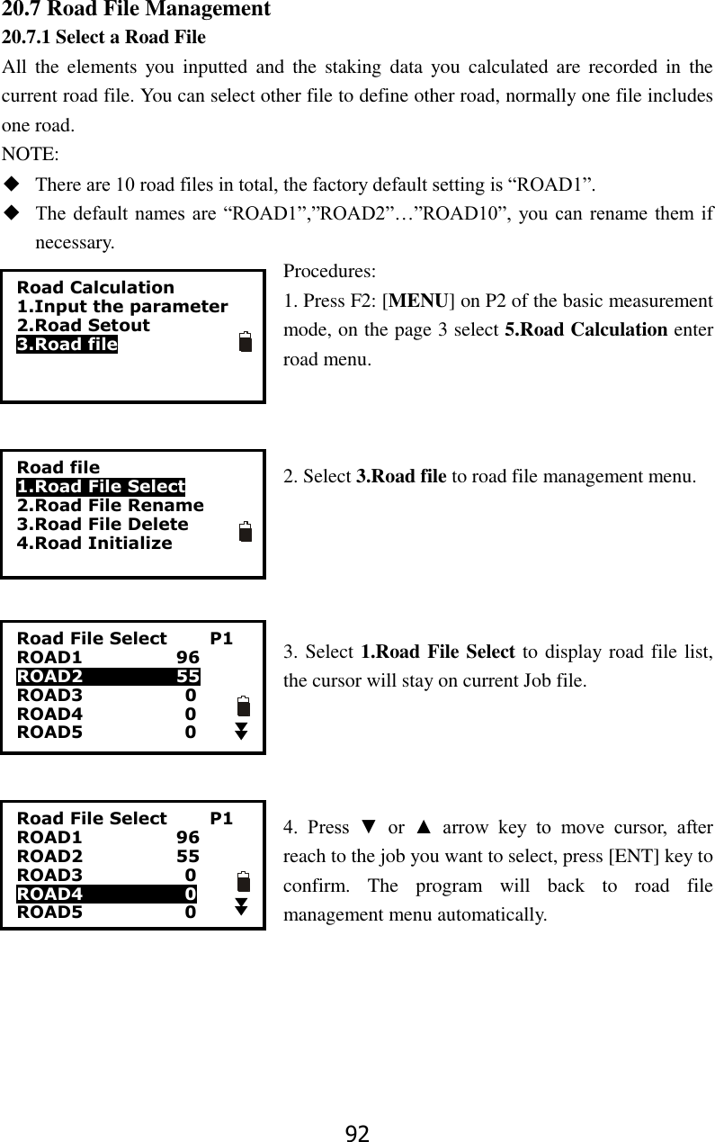 92 20.7 Road File Management 20.7.1 Select a Road File All  the  elements  you  inputted  and  the  staking  data  you  calculated  are  recorded  in  the current road file. You can select other file to define other road, normally one file includes one road. NOTE: ◆ There are 10 road files in total, the factory default setting is &ldquo;ROAD1&rdquo;. ◆ The default names are  &ldquo;ROAD1&rdquo;,&rdquo;ROAD2&rdquo;&hellip;&rdquo;ROAD10&rdquo;, you can  rename  them if necessary. Procedures: 1. Press F2: [MENU] on P2 of the basic measurement mode, on the page 3 select 5.Road Calculation enter road menu.      2. Select 3.Road file to road file management menu.      3. Select 1.Road File Select to display road file list, the cursor will stay on current Job file.     4.  Press  ▼  or  ▲  arrow  key  to  move  cursor,  after reach to the job you want to select, press [ENT] key to confirm.  The  program  will  back  to  road  file management menu automatically.      Road Calculation 1.Input the parameter 2.Road Setout 3.Road file Road file 1.Road File Select 2.Road File Rename 3.Road File Delete 4.Road Initialize Road File Select          P1 ROAD1                      96 ROAD2                      55 ROAD3                        0 ROAD4                        0 ROAD5                        0 Road File Select          P1 ROAD1                      96 ROAD2                      55 ROAD3                        0 ROAD4                        0 ROAD5                        0  