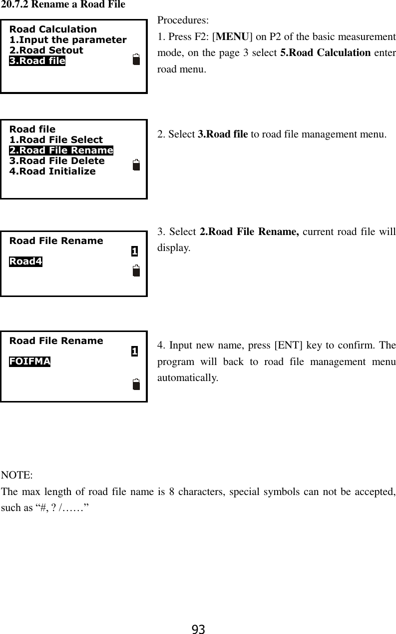 93 20.7.2 Rename a Road File Procedures: 1. Press F2: [MENU] on P2 of the basic measurement mode, on the page 3 select 5.Road Calculation enter road menu.      2. Select 3.Road file to road file management menu.      3. Select 2.Road File Rename, current road file will display.      4. Input new name, press [ENT] key to confirm. The program  will  back  to  road  file  management  menu automatically.        NOTE: The max length of road file name is 8 characters, special symbols can not be accepted, such as &ldquo;#, ? /&hellip;&hellip;&rdquo;Road Calculation 1.Input the parameter 2.Road Setout 3.Road file Road file 1.Road File Select 2.Road File Rename 3.Road File Delete 4.Road Initialize Road File Rename                            1 Road4  Road File Rename                           1 FOIFMA  