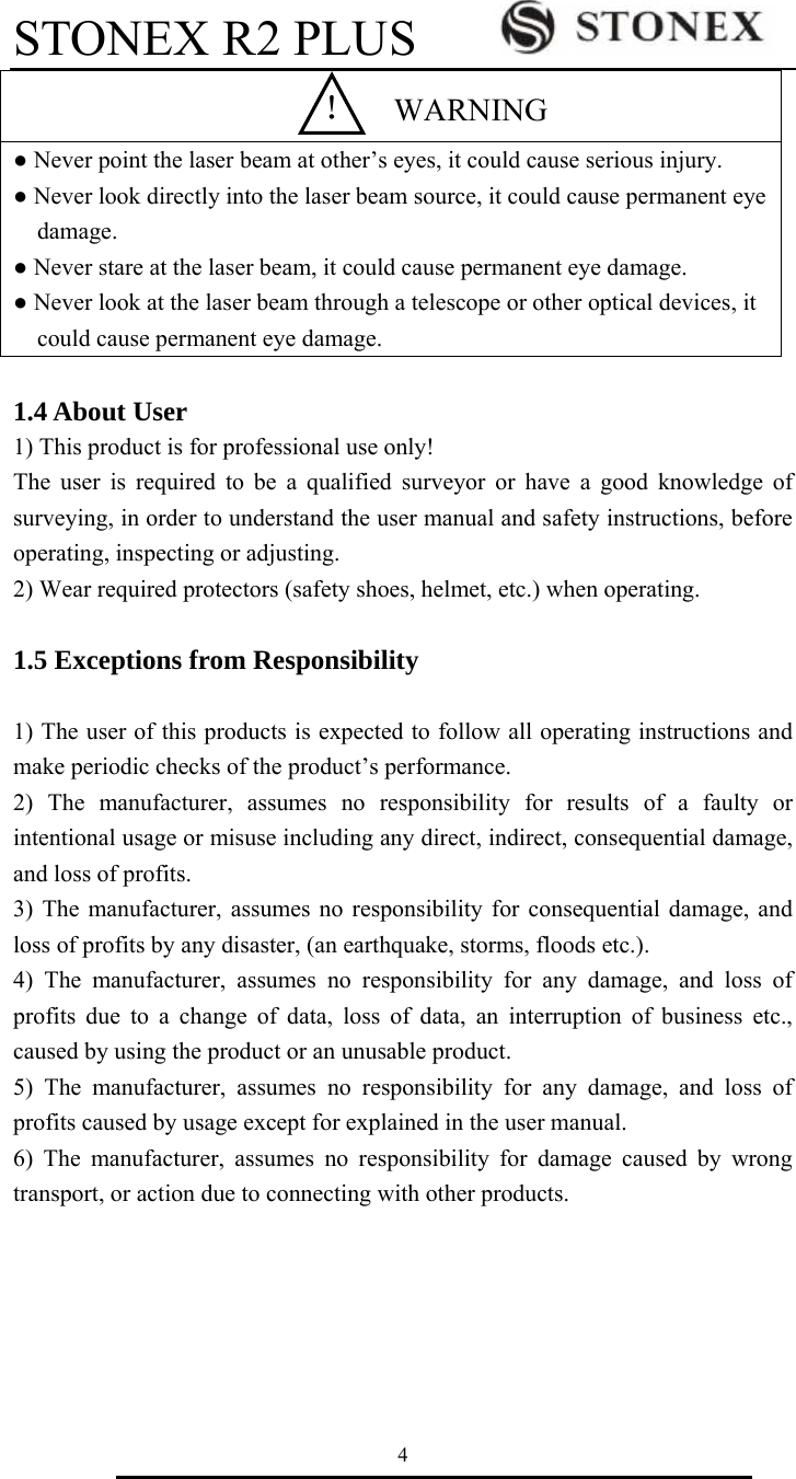 STONEX R2 PLUS        4  ● Never point the laser beam at other&rsquo;s eyes, it could cause serious injury. ● Never look directly into the laser beam source, it could cause permanent eye damage. ● Never stare at the laser beam, it could cause permanent eye damage. ● Never look at the laser beam through a telescope or other optical devices, it could cause permanent eye damage.    1.4 About User 1) This product is for professional use only! The user is required to be a qualified surveyor or have a good knowledge of surveying, in order to understand the user manual and safety instructions, before operating, inspecting or adjusting. 2) Wear required protectors (safety shoes, helmet, etc.) when operating.  1.5 Exceptions from Responsibility  1) The user of this products is expected to follow all operating instructions and make periodic checks of the product&rsquo;s performance. 2) The manufacturer, assumes no responsibility for results of a faulty or intentional usage or misuse including any direct, indirect, consequential damage, and loss of profits. 3) The manufacturer, assumes no responsibility for consequential damage, and loss of profits by any disaster, (an earthquake, storms, floods etc.). 4) The manufacturer, assumes no responsibility for any damage, and loss of profits due to a change of data, loss of data, an interruption of business etc., caused by using the product or an unusable product. 5) The manufacturer, assumes no responsibility for any damage, and loss of profits caused by usage except for explained in the user manual. 6) The manufacturer, assumes no responsibility for damage caused by wrong transport, or action due to connecting with other products.    ！  WARNING 