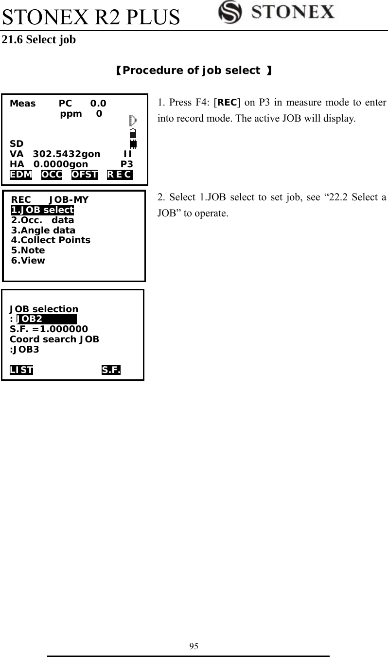 STONEX R2 PLUS        95 21.6 Select job  【Procedure of job select 】  1. Press F4: [REC] on P3 in measure mode to enter into record mode. The active JOB will display.     2. Select 1.JOB select to set job, see &ldquo;22.2 Select a JOB&rdquo; to operate.  REC    JOB-MY 1.JOB select 2.Occ.  data 3.Angle data 4.Collect Points 5.Note 6.View Meas     PC    0.0            ppm   0   SD VA  302.5432gon     II HA  0.0000gon       P3 EDM  OCC  OFST  REC   JOB selection : JOB2      0 S.F. =1.000000 Coord search JOB :JOB3  LIST               S.F. 
