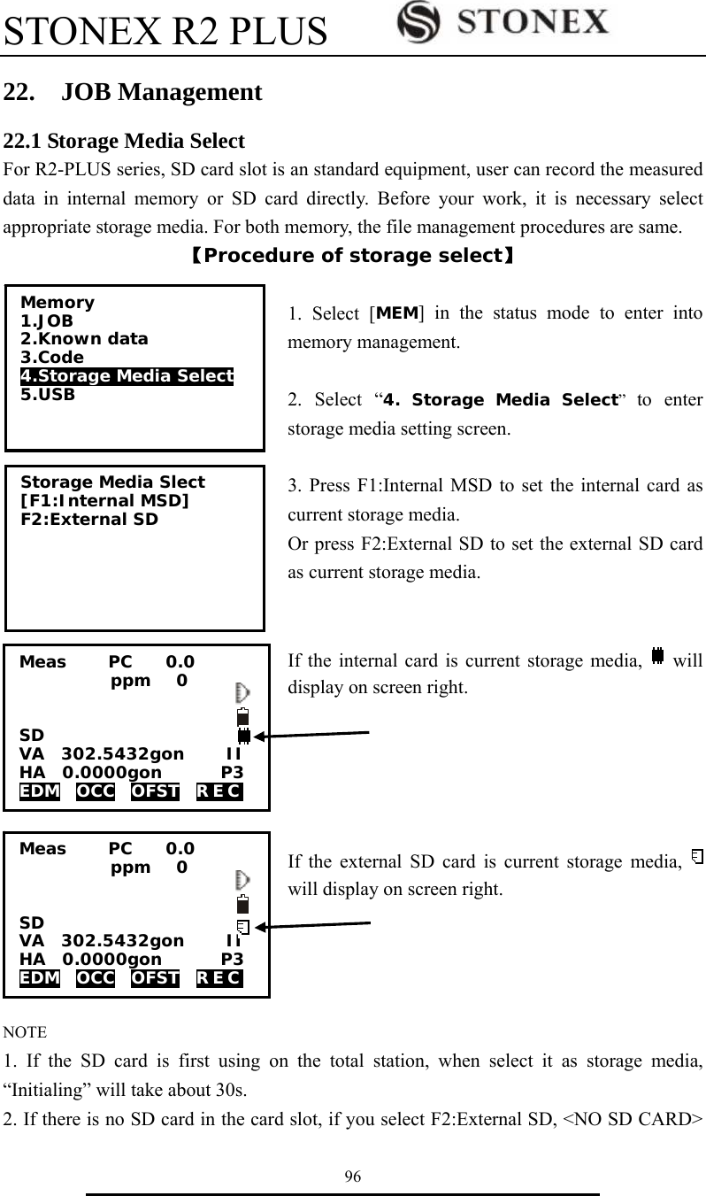 STONEX R2 PLUS        96 22.  JOB Management 22.1 Storage Media Select For R2-PLUS series, SD card slot is an standard equipment, user can record the measured data in internal memory or SD card directly. Before your work, it is necessary select appropriate storage media. For both memory, the file management procedures are same. 【Procedure of storage select】  1. Select [MEM] in the status mode to enter into memory management.  2. Select &ldquo;4. Storage Media Select&rdquo;  to enter storage media setting screen.    3. Press F1:Internal MSD to set the internal card as current storage media. Or press F2:External SD to set the external SD card as current storage media.   If the internal card is current storage media,   will display on screen right.        If the external SD card is current storage media,   will display on screen right.       NOTE 1. If the SD card is first using on the total station, when select it as storage media, &ldquo;Initialing&rdquo; will take about 30s. 2. If there is no SD card in the card slot, if you select F2:External SD, <NO SD CARD> Memory 1.JOB 2.Known data 3.Code 4.Storage Media Select 5.USB   Storage Media Slect [F1:Internal MSD] F2:External SD  Meas     PC    0.0            ppm   0   SD VA  302.5432gon     II HA  0.0000gon       P3 EDM  OCC  OFST  REC  Meas     PC    0.0            ppm   0                     SD                       VA  302.5432gon     II HA  0.0000gon       P3 EDM  OCC  OFST  REC  