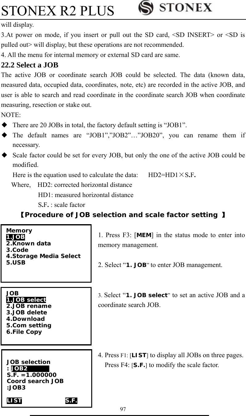 STONEX R2 PLUS        97 will display. 3.At power on mode, if you insert or pull out the SD card, <SD INSERT> or <SD is pulled out> will display, but these operations are not recommended. 4. All the menu for internal memory or external SD card are same.   22.2 Select a JOB The active JOB or coordinate search JOB could be selected. The data (known data, measured data, occupied data, coordinates, note, etc) are recorded in the active JOB, and user is able to search and read coordinate in the coordinate search JOB when coordinate measuring, resection or stake out. NOTE: ◆  There are 20 JOBs in total, the factory default setting is &ldquo;JOB1&rdquo;. ◆  The default names are &ldquo;JOB1&rdquo;,&rdquo;JOB2&rdquo;&hellip;&rdquo;JOB20&rdquo;, you can rename them if necessary. ◆  Scale factor could be set for every JOB, but only the one of the active JOB could be modified. Here is the equation used to calculate the data:      HD2=HD1&times;S.F. Where,    HD2: corrected horizontal distance            HD1: measured horizontal distance            S.F. : scale factor 【Procedure of JOB selection and scale factor setting 】  1. Press F3: [MEM] in the status mode to enter into memory management.  2. Select &ldquo;1. JOB&rdquo; to enter JOB management.   3. Select &ldquo;1. JOB select&rdquo; to set an active JOB and a coordinate search JOB.     4. Press F1: [LIST] to display all JOBs on three pages.   Press F4: [S.F.] to modify the scale factor. Memory 1.JOB 2.Known data 3.Code 4.Storage Media Select 5.USB  JOB 1.JOB select 2.JOB rename 3.JOB delete 4.Download 5.Com setting 6.File Copy  JOB selection : JOB2      0 S.F. =1.000000 Coord search JOB :JOB3  LIST               S.F. 