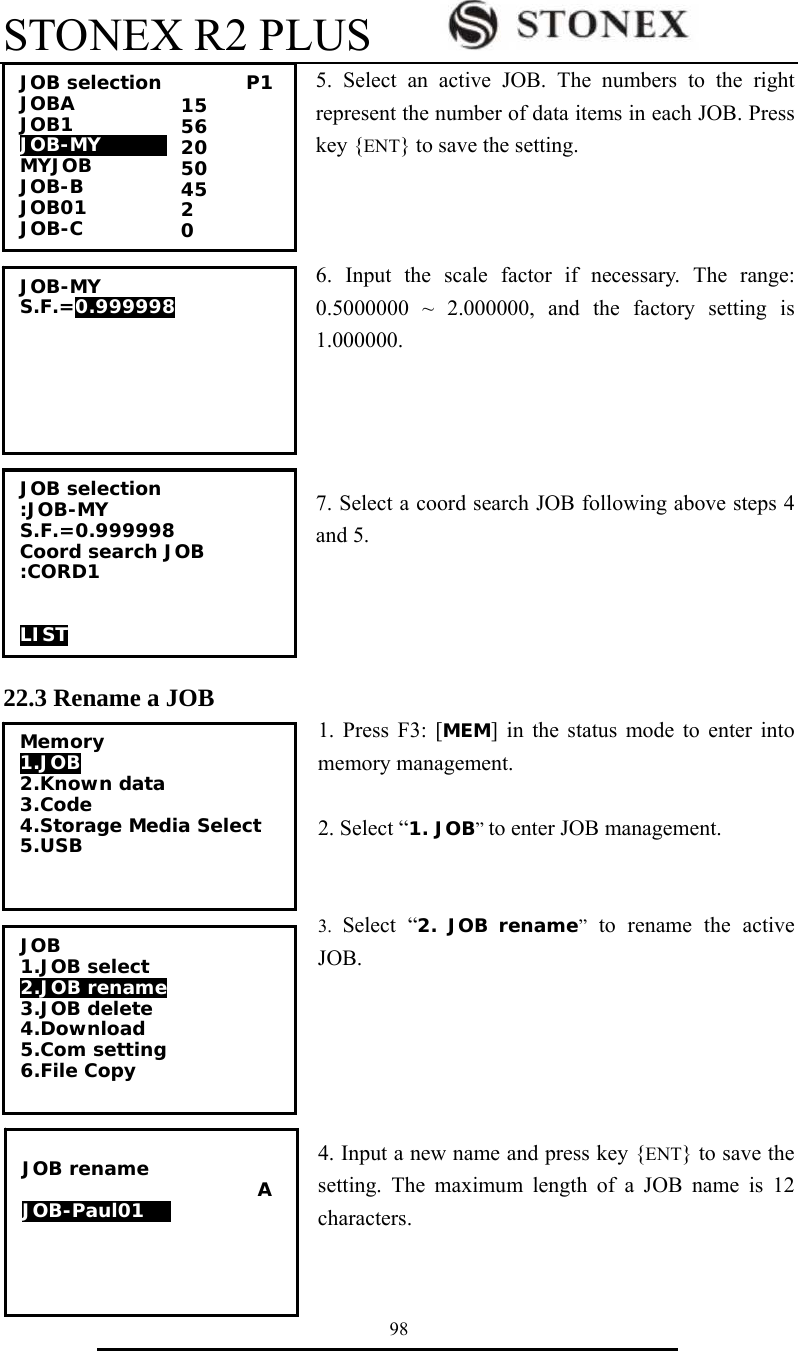 STONEX R2 PLUS        98 5. Select an active JOB. The numbers to the right represent the number of data items in each JOB. Press key {ENT} to save the setting.    6. Input the scale factor if necessary. The range: 0.5000000 ~ 2.000000, and the factory setting is 1.000000.      7. Select a coord search JOB following above steps 4 and 5.     22.3 Rename a JOB 1. Press F3: [MEM] in the status mode to enter into memory management.  2. Select &ldquo;1. JOB&rdquo; to enter JOB management.   3.  Select &ldquo;2. JOB rename&rdquo; to rename the active JOB.      4. Input a new name and press key {ENT} to save the setting. The maximum length of a JOB name is 12 characters.JOB selection         P1 JOBA              JOB1            JOB-MY        MYJOB         JOB-B             JOB01              JOB-C 15 56 20 50 45 2 0 JOB-MY S.F.=0.999998  JOB selection :JOB-MY S.F.=0.999998 Coord search JOB :CORD1   LIST Memory 1.JOB 2.Known data 3.Code 4.Storage Media Select 5.USB  JOB 1.JOB select 2.JOB rename 3.JOB delete 4.Download 5.Com setting 6.File Copy  JOB rename                          A JOB-Paul0100 