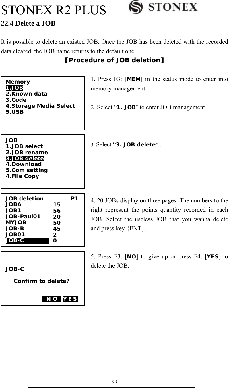STONEX R2 PLUS        99 22.4 Delete a JOB  It is possible to delete an existed JOB. Once the JOB has been deleted with the recorded data cleared, the JOB name returns to the default one. 【Procedure of JOB deletion】  1. Press F3: [MEM] in the status mode to enter into memory management.  2. Select &ldquo;1. JOB&rdquo; to enter JOB management.    3. Select &ldquo;3. JOB delete&rdquo; .      4. 20 JOBs display on three pages. The numbers to the right represent the points quantity recorded in each JOB. Select the useless JOB that you wanna delete and press key {ENT}.   5. Press F3: [NO] to give up or press F4: [YES] to delete the JOB.             JOB deletion          P1 JOBA              JOB1     JOB-Paul01 MYJOB         JOB-B             JOB01              JOB-C0000000 15 56 20 50 45 2 0   JOB-C  Confirm to delete?   0N O0 YES Memory 1.JOB 2.Known data 3.Code 4.Storage Media Select 5.USB  JOB 1.JOB select 2.JOB rename 3.JOB delete 4.Download 5.Com setting 4.File Copy  