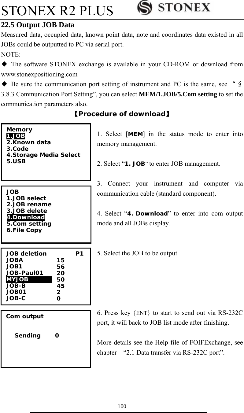 STONEX R2 PLUS        100 22.5 Output JOB Data Measured data, occupied data, known point data, note and coordinates data existed in all JOBs could be outputted to PC via serial port. NOTE: ◆ The software STONEX exchange is available in your CD-ROM or download from www.stonexpositioning.com ◆  Be sure the communication port setting of instrument and PC is the same, see &ldquo;&sect;3.8.3 Communication Port Setting&rdquo;, you can select MEM/1.JOB/5.Com setting to set the communication parameters also. 【Procedure of download】  1. Select [MEM] in the status mode to enter into memory management.  2. Select &ldquo;1. JOB&rdquo; to enter JOB management.    3. Connect your instrument and computer via communication cable (standard component).  4. Select &ldquo;4. Download&rdquo; to enter into com output mode and all JOBs display.   5. Select the JOB to be output.      6. Press key {ENT} to start to send out via RS-232C port, it will back to JOB list mode after finishing.  More details see the Help file of FOIFExchange, see chapter    &ldquo;2.1 Data transfer via RS-232C port&rdquo;.    Com output      Sending     0 JOB deletion          P1 JOBA              JOB1     JOB-Paul01 MYJOB000000         JOB-B             JOB01              JOB-C 15 56 20 50 45 2 0 Memory 1.JOB 2.Known data 3.Code 4.Storage Media Select 5.USB   JOB 1.JOB select 2.JOB rename 3.JOB delete 4.Download  5.Com setting 6.File Copy  