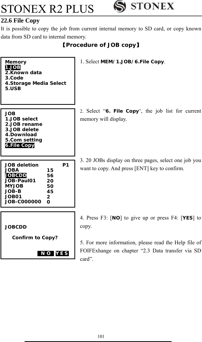 STONEX R2 PLUS        101 22.6 File Copy It is possible to copy the job from current internal memory to SD card, or copy known data from SD card to internal memory. 【Procedure of JOB copy】  1. Select MEM/1.JOB/6.File Copy.      2.  Select &ldquo;6. File Copy&rdquo;, the job list for current memory will display.     3. 20 JOBs display on three pages, select one job you want to copy. And press [ENT] key to confirm.      4. Press F3: [NO] to give up or press F4: [YES] to copy.  5. For more information, please read the Help file of FOIFExhange on chapter &ldquo;2.3 Data transfer via SD card&rdquo;.          JOB deletion          P1 JOBA              JOBCDD     JOB-Paul01 MYJOB         JOB-B             JOB01              JOB-C000000 15 56 20 50 45 2 0   JOBCDD  Confirm to Copy?   0N O0 YES Memory 1.JOB 2.Known data 3.Code 4.Storage Media Select 5.USB  JOB 1.JOB select 2.JOB rename 3.JOB delete 4.Download 5.Com setting 6.File Copy  