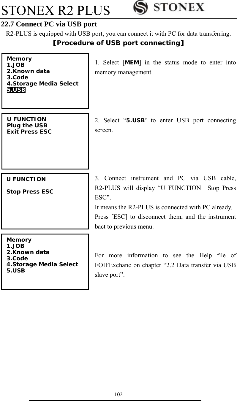 STONEX R2 PLUS        102 22.7 Connect PC via USB port R2-PLUS is equipped with USB port, you can connect it with PC for data transferring. 【Procedure of USB port connecting】  1. Select [MEM] in the status mode to enter into memory management.     2. Select &ldquo;5.USB&rdquo;  to enter USB port connecting screen.      3. Connect instrument and PC via USB cable, R2-PLUS will display &ldquo;U FUNCTION  Stop Press ESC&rdquo;. It means the R2-PLUS is connected with PC already. Press [ESC] to disconnect them, and the instrument bact to previous menu.   For more information to see the Help file of FOIFExchane on chapter &ldquo;2.2 Data transfer via USB slave port&rdquo;.           Memory 1.JOB 2.Known data 3.Code 4.Storage Media Select 5.USB   U FUNCTION Plug the USB Exit Press ESC U FUNCTION  Stop Press ESC  Memory 1.JOB 2.Known data 3.Code 4.Storage Media Select 5.USB  