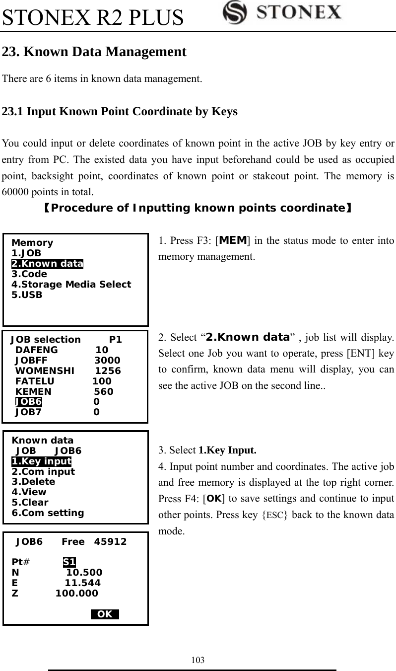 STONEX R2 PLUS        103 23. Known Data Management There are 6 items in known data management.  23.1 Input Known Point Coordinate by Keys  You could input or delete coordinates of known point in the active JOB by key entry or entry from PC. The existed data you have input beforehand could be used as occupied point, backsight point, coordinates of known point or stakeout point. The memory is 60000 points in total. 【Procedure of Inputting known points coordinate】  1. Press F3: [MEM] in the status mode to enter into memory management.     2. Select &ldquo;2.Known data&rdquo; , job list will display. Select one Job you want to operate, press [ENT] key to confirm, known data menu will display, you can see the active JOB on the second line..    3. Select 1.Key Input. 4. Input point number and coordinates. The active job and free memory is displayed at the top right corner. Press F4: [OK] to save settings and continue to input other points. Press key {ESC} back to the known data mode.        JOB6    Free  45912  Pt#       S1 N          10.500 E          11.544 Z        100.000                   0OK0 Memory 1.JOB 2.Known data 3.Code 4.Storage Media Select 5.USB  Known data  JOB    JOB6 1.Key input 2.Com input 3.Delete 4.View 5.Clear 6.Com setting JOB selection      P1 DAFENG        10 JOBFF          3000 WOMENSHI    1256 FATELU        100 KEMEN         560 JOB6           0 JOB7           0 
