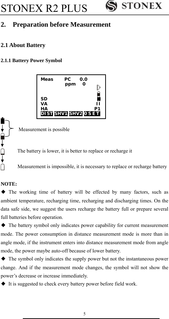 STONEX R2 PLUS        5 2.  Preparation before Measurement  2.1 About Battery  2.1.1 Battery Power Symbol        NOTE:   ◆ The working time of battery will be effected by many factors, such as ambient temperature, recharging time, recharging and discharging times. On the data safe side, we suggest the users recharge the battery full or prepare several full batteries before operation. ◆  The battery symbol only indicates power capability for current measurement mode. The power consumption in distance measurement mode is more than in angle mode, if the instrument enters into distance measurement mode from angle mode, the power maybe auto-off because of lower battery. ◆  The symbol only indicates the supply power but not the instantaneous power change. And if the measurement mode changes, the symbol will not show the power&rsquo;s decrease or increase immediately. ◆  It is suggested to check every battery power before field work.   Measurement is impossible,it is necessary to replace or recharge battery The battery is lower, it is better to replace or recharge it Measurement is possibleMeas     PC    0.0            ppm   0   SD VA                      II HA                     P1 DIST SHV1 SHV2 0 S E T  