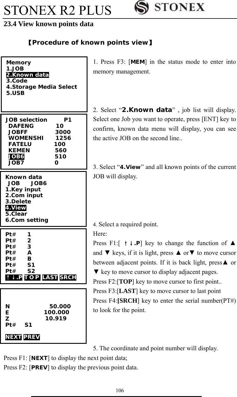 STONEX R2 PLUS        106 23.4 View known points data  【Procedure of known points view】  1. Press F3: [MEM] in the status mode to enter into memory management.    2. Select &ldquo;2.Known data&rdquo; , job list will display. Select one Job you want to operate, press [ENT] key to confirm, known data menu will display, you can see the active JOB on the second line..   3. Select &ldquo;4.View&rdquo; and all known points of the current JOB will display.     4. Select a required point.   Here: Press F1:[ &uarr;&darr;.P] key to change the function of ▲ and ▼ keys, if it is light, press ▲ or▼ to move cursor between adjacent points. If it is back light, press▲ or ▼ key to move cursor to display adjacent pages. Press F2:[TOP] key to move cursor to first point..   Press F3:[LAST] key to move cursor to last point Press F4:[SRCH] key to enter the serial number(PT#) to look for the point.    5. The coordinate and point number will display.   Press F1: [NEXT] to display the next point data; Press F2: [PREV] to display the previous point data. Memory 1.JOB 2.Known data 3.Code 4.Storage Media Select 5.USB  JOB selection      P1 DAFENG        10 JOBFF          3000 WOMENSHI    1256 FATELU        100 KEMEN         560 JOB6           510 JOB7           0 Known data  JOB    JOB6 1.Key input 2.Com input 3.Delete 4.View 5.Clear 6.Com setting Pt#    1 Pt#    2 Pt#    3 Pt#    A Pt#    B Pt#    S1 Pt#    S2 &uarr;&darr;.P T O P  LAST SRCH             N E Z Pt#   S1         NEXT PREV         50.000 100.000 010.919 