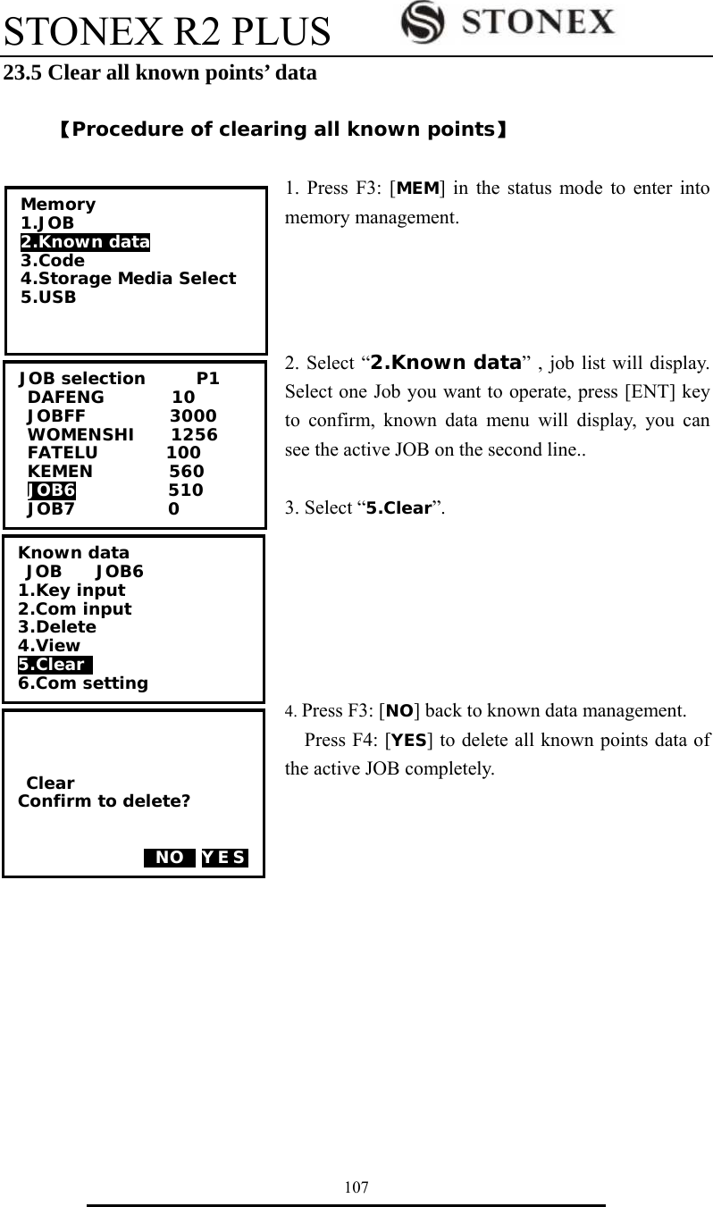 STONEX R2 PLUS        107 23.5 Clear all known points&rsquo; data    【Procedure of clearing all known points】  1. Press F3: [MEM] in the status mode to enter into memory management.     2. Select &ldquo;2.Known data&rdquo; , job list will display. Select one Job you want to operate, press [ENT] key to confirm, known data menu will display, you can see the active JOB on the second line..  3. Select &ldquo;5.Clear&rdquo;.       4. Press F3: [NO] back to known data management.   Press F4: [YES] to delete all known points data of the active JOB completely.  Memory 1.JOB 2.Known data 3.Code 4.Storage Media Select 5.USB  JOB selection      P1 DAFENG        10 JOBFF          3000 WOMENSHI    1256 FATELU        100 KEMEN         560 JOB6           510 JOB7           0     Clear Confirm to delete?     0NO0 YES Known data  JOB    JOB6 1.Key input 2.Com input 3.Delete 4.View 5.Clear  6.Com setting 