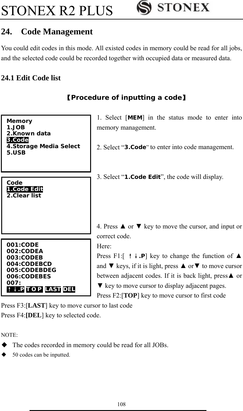 STONEX R2 PLUS        108 24.  Code Management You could edit codes in this mode. All existed codes in memory could be read for all jobs, and the selected code could be recorded together with occupied data or measured data.  24.1 Edit Code list  【Procedure of inputting a code】  1. Select [MEM] in the status mode to enter into memory management.  2. Select &ldquo;3.Code&rdquo; to enter into code management.     3. Select &ldquo;1.Code Edit&rdquo;, the code will display.     4. Press ▲ or ▼ key to move the cursor, and input or correct code. Here: Press F1:[ &uarr;&darr;.P] key to change the function of ▲ and ▼ keys, if it is light, press ▲ or▼ to move cursor between adjacent codes. If it is back light, press▲ or ▼ key to move cursor to display adjacent pages. Press F2:[TOP] key to move cursor to first code   Press F3:[LAST] key to move cursor to last code Press F4:[DEL] key to selected code.  NOTE: ◆  The codes recorded in memory could be read for all JOBs. ◆  50 codes can be inputted.   Memory 1.JOB 2.Known data 3.Code 4.Storage Media Select 5.USB  Code 1.Code Edit 2.Clear list  001:CODE 002:CODEA 003:CODEB 004:CODEBCD 005:CODEBDEG 006:CODEBES 007: &uarr;&darr;.P T O P  LAST DEL 