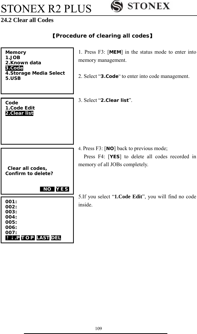 STONEX R2 PLUS        109 24.2 Clear all Codes  【Procedure of clearing all codes】  1. Press F3: [MEM] in the status mode to enter into memory management.  2. Select &ldquo;3.Code&rdquo; to enter into code management.   3. Select &ldquo;2.Clear list&rdquo;.      4. Press F3: [NO] back to previous mode; Press F4: [YES] to delete all codes recorded in memory of all JOBs completely.    5.If you select &ldquo;1.Code Edit&rdquo;, you will find no code inside.             Clear all codes, Confirm to delete?     0NO0 YES Memory 1.JOB 2.Known data 3.Code 4.Storage Media Select 5.USB  Code 1.Code Edit 2.Clear list  001: 002: 003: 004: 005: 006: 007: &uarr;&darr;.P T O P  LAST DEL 