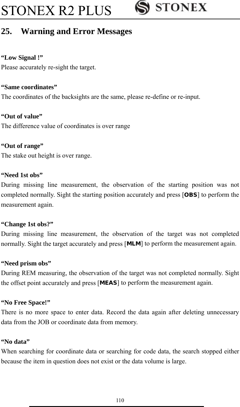 STONEX R2 PLUS        110 25.  Warning and Error Messages  &ldquo;Low Signal !&rdquo; Please accurately re-sight the target.  &ldquo;Same coordinates&rdquo; The coordinates of the backsights are the same, please re-define or re-input.  &ldquo;Out of value&rdquo; The difference value of coordinates is over range    &ldquo;Out of range&rdquo; The stake out height is over range.  &ldquo;Need 1st obs&rdquo; During missing line measurement, the observation of the starting position was not completed normally. Sight the starting position accurately and press [OBS] to perform the measurement again.  &ldquo;Change 1st obs?&rdquo; During missing line measurement, the observation of the target was not completed normally. Sight the target accurately and press [MLM] to perform the measurement again.  &ldquo;Need prism obs&rdquo; During REM measuring, the observation of the target was not completed normally. Sight the offset point accurately and press [MEAS] to perform the measurement again.  &ldquo;No Free Space!&rdquo; There is no more space to enter data. Record the data again after deleting unnecessary data from the JOB or coordinate data from memory.  &ldquo;No data&rdquo; When searching for coordinate data or searching for code data, the search stopped either because the item in question does not exist or the data volume is large.  