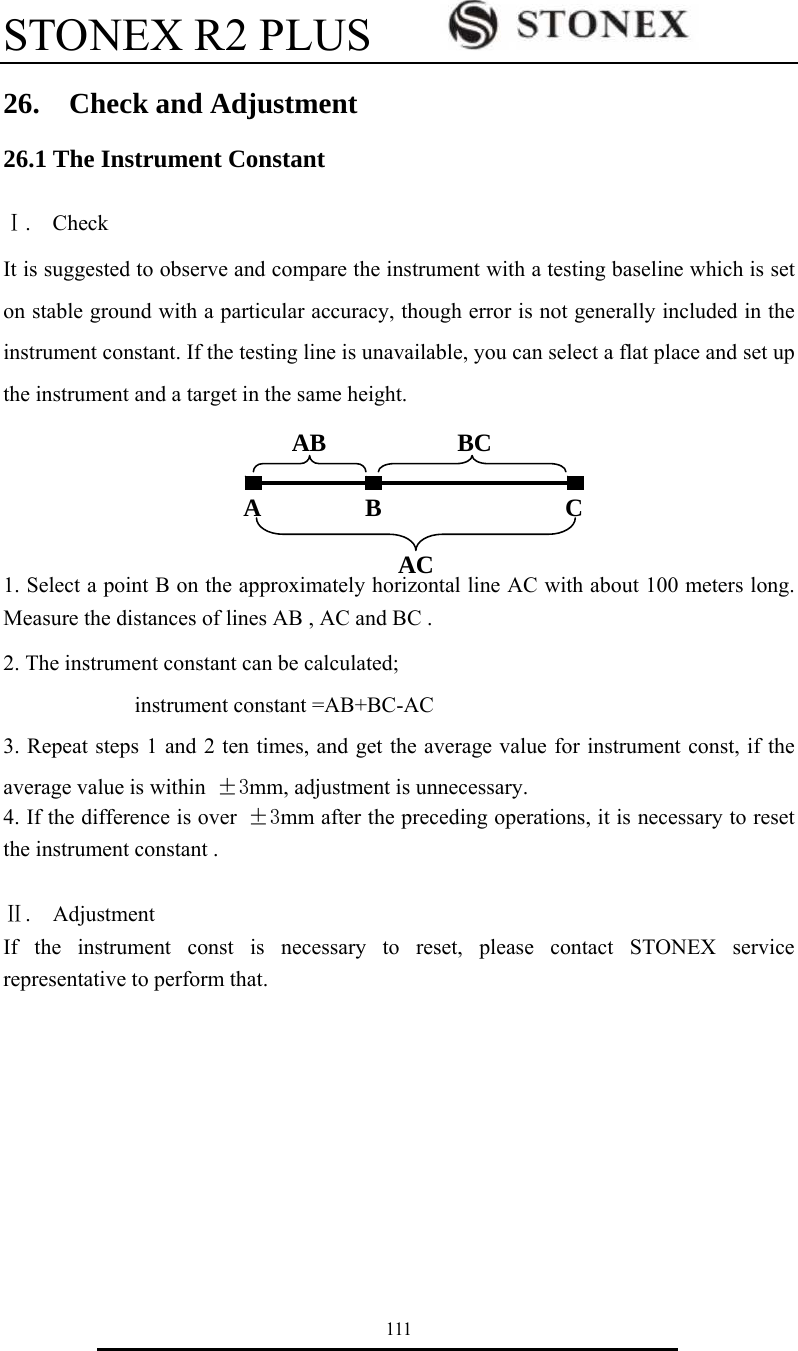 STONEX R2 PLUS        111 26.  Check and Adjustment 26.1 The Instrument Constant  Ⅰ.  Check It is suggested to observe and compare the instrument with a testing baseline which is set on stable ground with a particular accuracy, though error is not generally included in the instrument constant. If the testing line is unavailable, you can select a flat place and set up the instrument and a target in the same height.       1. Select a point B on the approximately horizontal line AC with about 100 meters long. Measure the distances of lines AB , AC and BC . 2. The instrument constant can be calculated;             instrument constant =AB+BC-AC 3. Repeat steps 1 and 2 ten times, and get the average value for instrument const, if the average value is within  &plusmn;3mm, adjustment is unnecessary. 4. If the difference is over &plusmn;3mm after the preceding operations, it is necessary to reset the instrument constant .  Ⅱ.  Adjustment If the instrument const is necessary to reset, please contact STONEX service representative to perform that.          A B  C AB BC AC 