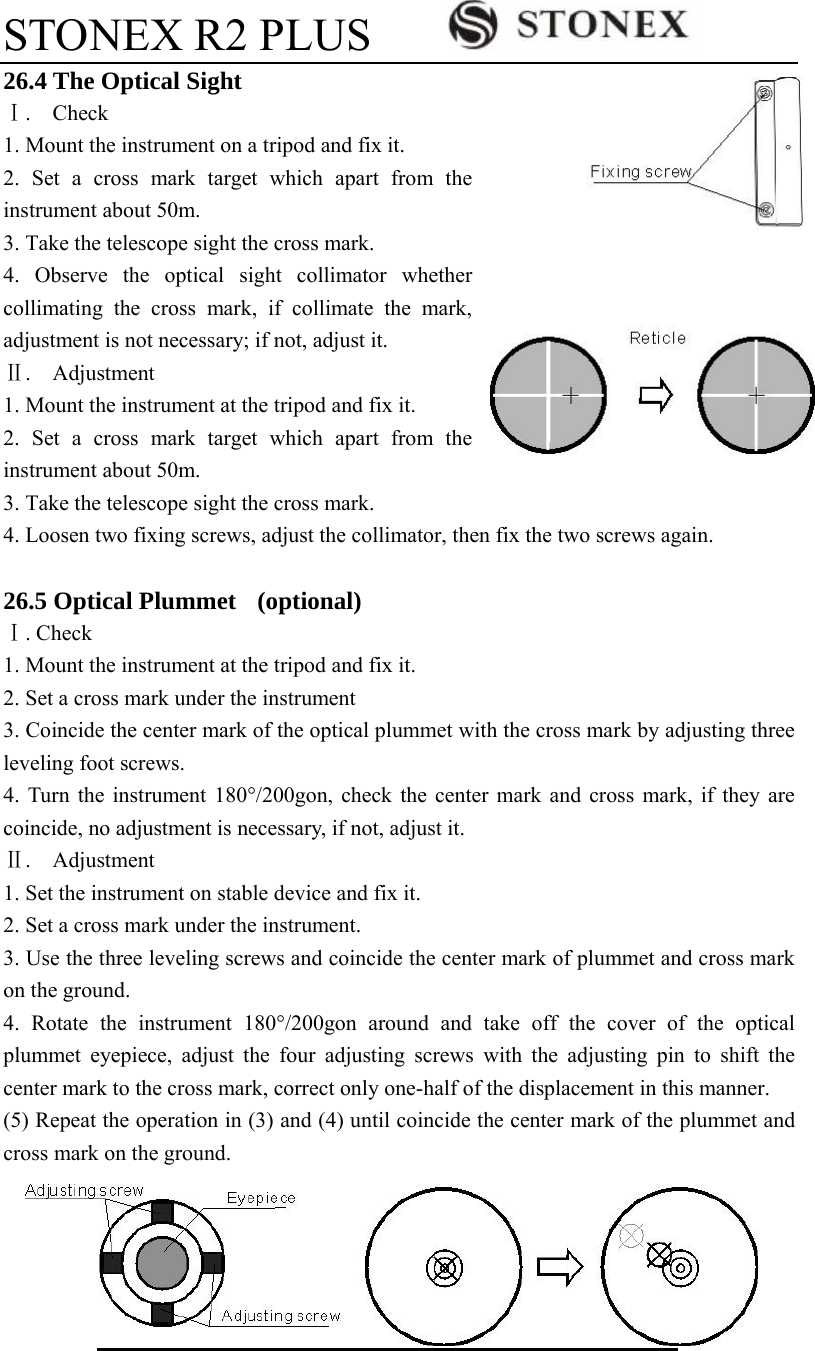 STONEX R2 PLUS        113 26.4 The Optical Sight Ⅰ.  Check 1. Mount the instrument on a tripod and fix it. 2. Set a cross mark target which apart from the instrument about 50m. 3. Take the telescope sight the cross mark. 4. Observe the optical sight collimator whether collimating the cross mark, if collimate the mark, adjustment is not necessary; if not, adjust it. Ⅱ.  Adjustment  1. Mount the instrument at the tripod and fix it. 2. Set a cross mark target which apart from the instrument about 50m. 3. Take the telescope sight the cross mark. 4. Loosen two fixing screws, adjust the collimator, then fix the two screws again.  26.5 Optical Plummet    (optional) Ⅰ. Check 1. Mount the instrument at the tripod and fix it. 2. Set a cross mark under the instrument 3. Coincide the center mark of the optical plummet with the cross mark by adjusting three leveling foot screws. 4. Turn the instrument 180&deg;/200gon, check the center mark and cross mark, if they are coincide, no adjustment is necessary, if not, adjust it.   Ⅱ.  Adjustment  1. Set the instrument on stable device and fix it. 2. Set a cross mark under the instrument. 3. Use the three leveling screws and coincide the center mark of plummet and cross mark on the ground. 4. Rotate the instrument 180&deg;/200gon around and take off the cover of the optical plummet eyepiece, adjust the four adjusting screws with the adjusting pin to shift the center mark to the cross mark, correct only one-half of the displacement in this manner. (5) Repeat the operation in (3) and (4) until coincide the center mark of the plummet and cross mark on the ground. 
