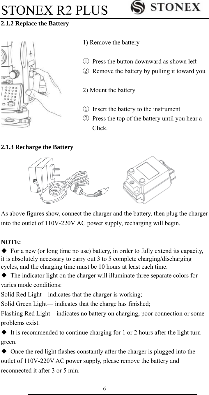 STONEX R2 PLUS        6 2.1.2 Replace the Battery  1) Remove the battery    ①  Press the button downward as shown left ②  Remove the battery by pulling it toward you  2) Mount the battery  ①  Insert the battery to the instrument   ②  Press the top of the battery until you hear a       Click.  2.1.3 Recharge the Battery         As above figures show, connect the charger and the battery, then plug the charger   into the outlet of 110V-220V AC power supply, recharging will begin.    NOTE: ◆  For a new (or long time no use) battery, in order to fully extend its capacity, it is absolutely necessary to carry out 3 to 5 complete charging/discharging cycles, and the charging time must be 10 hours at least each time. ◆  The indicator light on the charger will illuminate three separate colors for varies mode conditions: Solid Red Light&mdash;indicates that the charger is working; Solid Green Light&mdash; indicates that the charge has finished; Flashing Red Light&mdash;indicates no battery on charging, poor connection or some   problems exist. ◆ It is recommended to continue charging for 1 or 2 hours after the light turn   green. ◆  Once the red light flashes constantly after the charger is plugged into the outlet of 110V-220V AC power supply, please remove the battery and reconnected it after 3 or 5 min. 