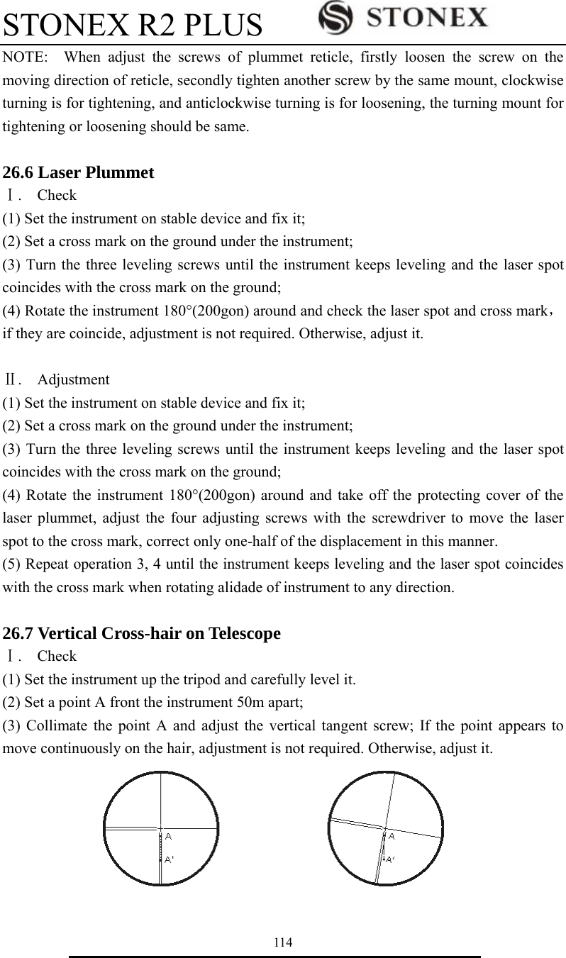 STONEX R2 PLUS        114 NOTE:  When adjust the screws of plummet reticle, firstly loosen the screw on the moving direction of reticle, secondly tighten another screw by the same mount, clockwise turning is for tightening, and anticlockwise turning is for loosening, the turning mount for tightening or loosening should be same.  26.6 Laser Plummet Ⅰ.  Check  (1) Set the instrument on stable device and fix it; (2) Set a cross mark on the ground under the instrument; (3) Turn the three leveling screws until the instrument keeps leveling and the laser spot coincides with the cross mark on the ground; (4) Rotate the instrument 180&deg;(200gon) around and check the laser spot and cross mark，if they are coincide, adjustment is not required. Otherwise, adjust it.  Ⅱ.  Adjustment  (1) Set the instrument on stable device and fix it; (2) Set a cross mark on the ground under the instrument; (3) Turn the three leveling screws until the instrument keeps leveling and the laser spot coincides with the cross mark on the ground; (4) Rotate the instrument 180&deg;(200gon) around and take off the protecting cover of the laser plummet, adjust the four adjusting screws with the screwdriver to move the laser spot to the cross mark, correct only one-half of the displacement in this manner. (5) Repeat operation 3, 4 until the instrument keeps leveling and the laser spot coincides with the cross mark when rotating alidade of instrument to any direction.  26.7 Vertical Cross-hair on Telescope Ⅰ.  Check  (1) Set the instrument up the tripod and carefully level it. (2) Set a point A front the instrument 50m apart; (3) Collimate the point A and adjust the vertical tangent screw; If the point appears to move continuously on the hair, adjustment is not required. Otherwise, adjust it.  