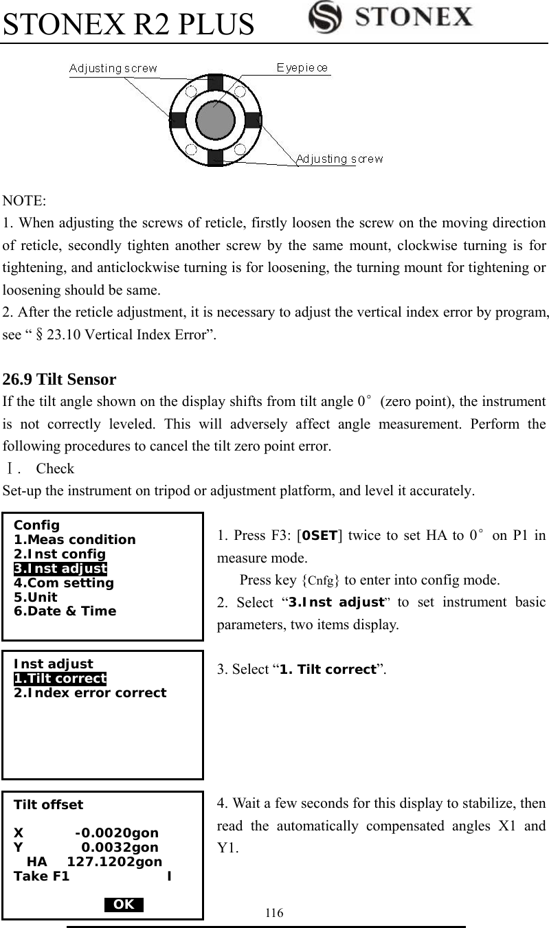STONEX R2 PLUS        116  NOTE: 1. When adjusting the screws of reticle, firstly loosen the screw on the moving direction of reticle, secondly tighten another screw by the same mount, clockwise turning is for tightening, and anticlockwise turning is for loosening, the turning mount for tightening or loosening should be same. 2. After the reticle adjustment, it is necessary to adjust the vertical index error by program, see &ldquo;&sect;23.10 Vertical Index Error&rdquo;.  26.9 Tilt Sensor If the tilt angle shown on the display shifts from tilt angle 0&deg;(zero point), the instrument is not correctly leveled. This will adversely affect angle measurement. Perform the following procedures to cancel the tilt zero point error. Ⅰ.  Check Set-up the instrument on tripod or adjustment platform, and level it accurately.    1. Press F3: [0SET] twice to set HA to 0&deg;on P1 in measure mode. Press key {Cnfg} to enter into config mode. 2. Select &ldquo;3.Inst adjust&rdquo;  to set instrument basic parameters, two items display.    3. Select &ldquo;1. Tilt correct&rdquo;.      4. Wait a few seconds for this display to stabilize, then read the automatically compensated angles X1 and Y1.  Config 1.Meas condition 2.Inst config  3.Inst adjust  4.Com setting 5.Unit 6.Date &amp; Time  Inst adjust 1.Tilt correct 2.Index error correct   Tilt offset  X        -0.0020gon Y         0.0032gon   HA   127.1202gon Take F1               I                0OK0 