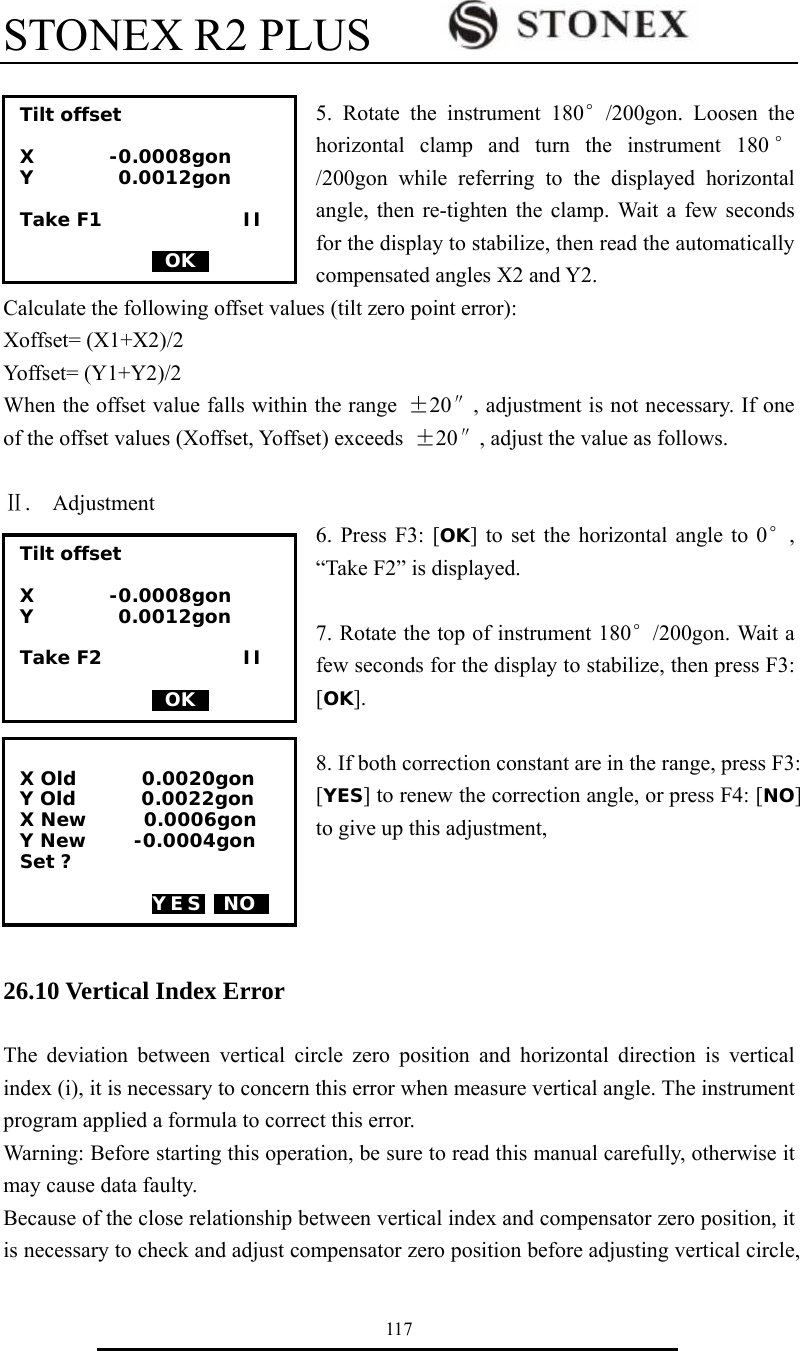 STONEX R2 PLUS        117  5. Rotate the instrument 180&deg;/200gon. Loosen the horizontal clamp and turn the instrument 180 &deg;/200gon while referring to the displayed horizontal angle, then re-tighten the clamp. Wait a few seconds for the display to stabilize, then read the automatically compensated angles X2 and Y2. Calculate the following offset values (tilt zero point error): Xoffset= (X1+X2)/2 Yoffset= (Y1+Y2)/2 When the offset value falls within the range  &plusmn;20&Prime;, adjustment is not necessary. If one of the offset values (Xoffset, Yoffset) exceeds  &plusmn;20&Prime;, adjust the value as follows.  Ⅱ.  Adjustment 6. Press F3: [OK] to set the horizontal angle to 0&deg;, &ldquo;Take F2&rdquo; is displayed.  7. Rotate the top of instrument 180&deg;/200gon. Wait a few seconds for the display to stabilize, then press F3: [OK].  8. If both correction constant are in the range, press F3: [YES] to renew the correction angle, or press F4: [NO] to give up this adjustment,     26.10 Vertical Index Error  The deviation between vertical circle zero position and horizontal direction is vertical index (i), it is necessary to concern this error when measure vertical angle. The instrument program applied a formula to correct this error.   Warning: Before starting this operation, be sure to read this manual carefully, otherwise it may cause data faulty. Because of the close relationship between vertical index and compensator zero position, it is necessary to check and adjust compensator zero position before adjusting vertical circle, Tilt offset  X        -0.0008gon Y         0.0012gon  Take F1               II                0OK0  X Old       0.0020gon Y Old       0.0022gon X New      0.0006gon Y New     -0.0004gon Set ?  YES  NO0  Tilt offset  X        -0.0008gon Y         0.0012gon  Take F2               II                0OK0 