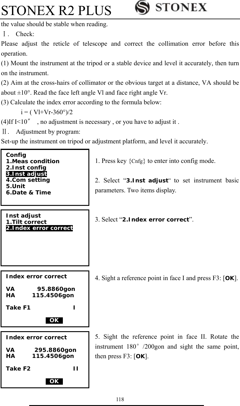 STONEX R2 PLUS        118 the value should be stable when reading. Ⅰ.  Check: Please adjust the reticle of telescope and correct the collimation error before this operation. (1) Mount the instrument at the tripod or a stable device and level it accurately, then turn on the instrument.     (2) Aim at the cross-hairs of collimator or the obvious target at a distance, VA should be about &plusmn;10&deg;. Read the face left angle Vl and face right angle Vr. (3) Calculate the index error according to the formula below: i = ( Vl+Vr-360&deg;)/2 (4)If I<10〞  , no adjustment is necessary , or you have to adjust it . Ⅱ.  Adjustment by program: Set-up the instrument on tripod or adjustment platform, and level it accurately.  1. Press key {Cnfg} to enter into config mode.  2. Select &ldquo;3.Inst adjust&rdquo;  to set instrument basic parameters. Two items display.     3. Select &ldquo;2.Index error correct&rdquo;.      4. Sight a reference point in face I and press F3: [OK].      5. Sight the reference point in face II. Rotate the instrument 180&deg;/200gon and sight the same point, then press F3: [OK].   Config 1.Meas condition 2.Inst config  3.Inst adjust  4.Com setting 5.Unit 6.Date &amp; Time  Inst adjust 1.Tilt correct 2.Index error correct   Index error correct  VA        95.8860gon HA      115.4506gon  Take F1               I                0OK0 Index error correct  VA       295.8860gon HA      115.4506gon  Take F2               II                0OK0 