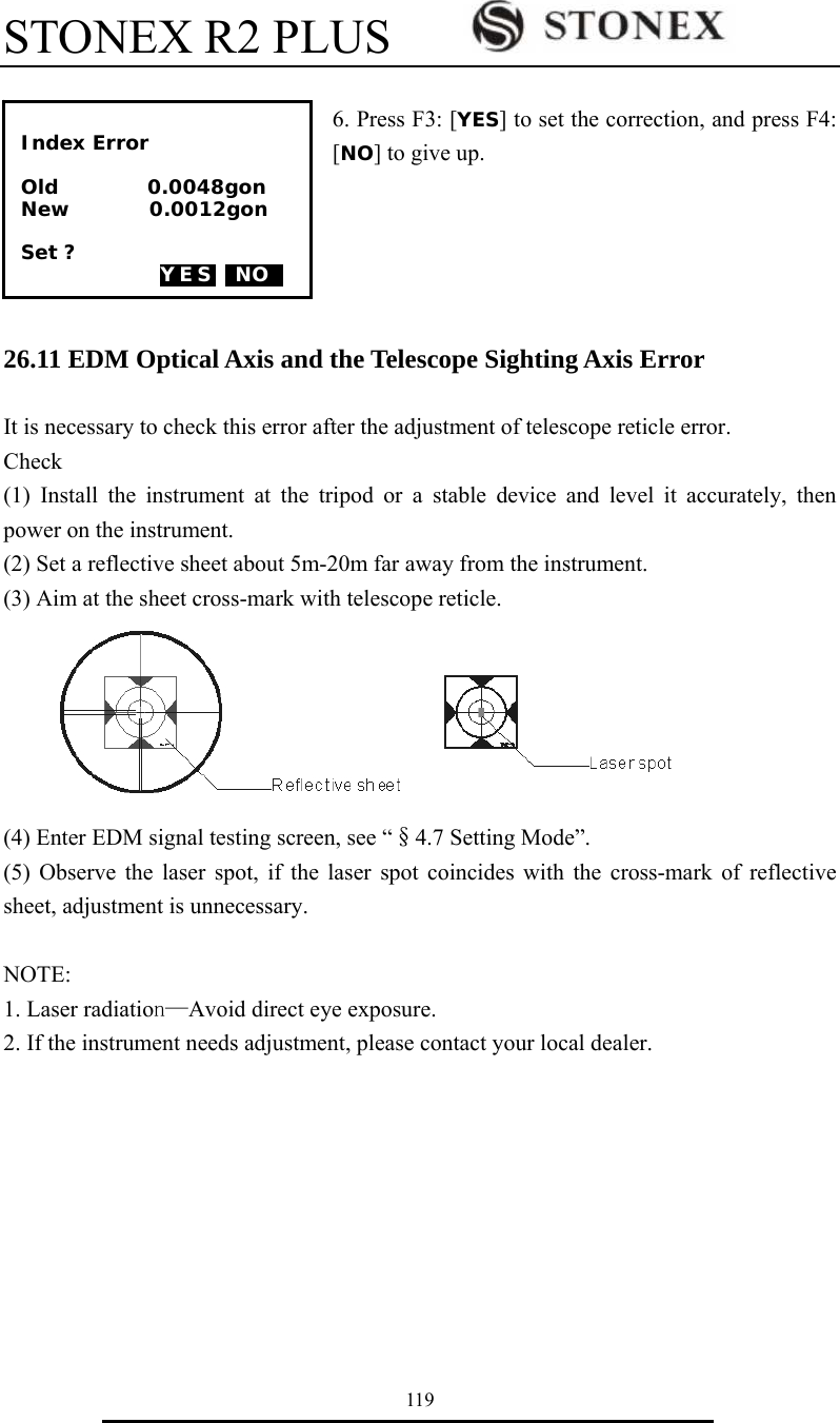 STONEX R2 PLUS        119  6. Press F3: [YES] to set the correction, and press F4: [NO] to give up.      26.11 EDM Optical Axis and the Telescope Sighting Axis Error  It is necessary to check this error after the adjustment of telescope reticle error. Check  (1) Install the instrument at the tripod or a stable device and level it accurately, then power on the instrument. (2) Set a reflective sheet about 5m-20m far away from the instrument. (3) Aim at the sheet cross-mark with telescope reticle.       (4) Enter EDM signal testing screen, see &ldquo;&sect;4.7 Setting Mode&rdquo;. (5) Observe the laser spot, if the laser spot coincides with the cross-mark of reflective sheet, adjustment is unnecessary.  NOTE: 1. Laser radiation&mdash;Avoid direct eye exposure. 2. If the instrument needs adjustment, please contact your local dealer.        Index Error  Old         0.0048gon New        0.0012gon  Set ?  YES  NO0  