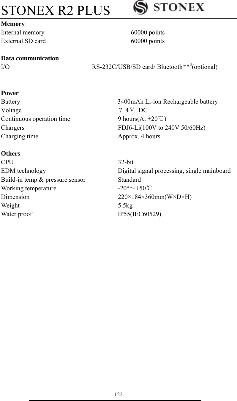 STONEX R2 PLUS        122 Memory Internal memory       60000 points External SD card       60000 points  Data communication   I/O       RS-232C/USB/SD card/ BluetoothTM*3(optional)   Power  Battery                              3400mAh Li-ion Rechargeable battery Voltage                              7.4Ｖ DC Continuous operation time    9 hours(At +20℃)   Chargers        FDJ6-Li(100V to 240V 50/60Hz) Charging time       Approx. 4 hours     Others CPU         32-bit EDM technology      Digital signal processing, single mainboard   Build-in temp.&amp; pressure sensor      Standard Working temperature     -20&deg;～+50℃ Dimension       220&times;184&times;360mm(W&times;D&times;H) Weight        5.5kg Water proof       IP55(IEC60529) 