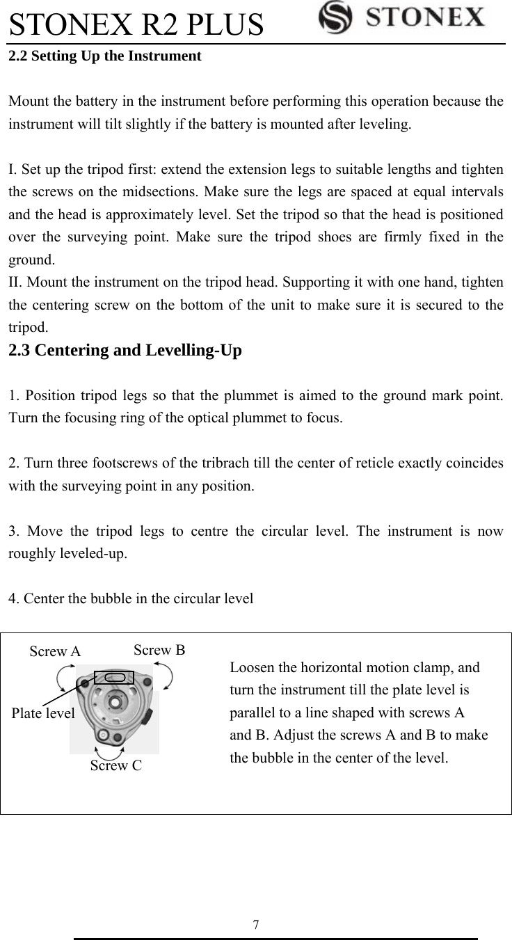 STONEX R2 PLUS        7 2.2 Setting Up the Instrument  Mount the battery in the instrument before performing this operation because the instrument will tilt slightly if the battery is mounted after leveling.  I. Set up the tripod first: extend the extension legs to suitable lengths and tighten the screws on the midsections. Make sure the legs are spaced at equal intervals and the head is approximately level. Set the tripod so that the head is positioned over the surveying point. Make sure the tripod shoes are firmly fixed in the ground. II. Mount the instrument on the tripod head. Supporting it with one hand, tighten the centering screw on the bottom of the unit to make sure it is secured to the tripod. 2.3 Centering and Levelling-Up  1. Position tripod legs so that the plummet is aimed to the ground mark point. Turn the focusing ring of the optical plummet to focus.    2. Turn three footscrews of the tribrach till the center of reticle exactly coincides with the surveying point in any position.  3. Move the tripod legs to centre the circular level. The instrument is now roughly leveled-up.  4. Center the bubble in the circular level   Loosen the horizontal motion clamp, and         turn the instrument till the plate level is   parallel to a line shaped with screws A   and B. Adjust the screws A and B to make   the bubble in the center of the level.   Screw B Screw A Plate level Screw C 
