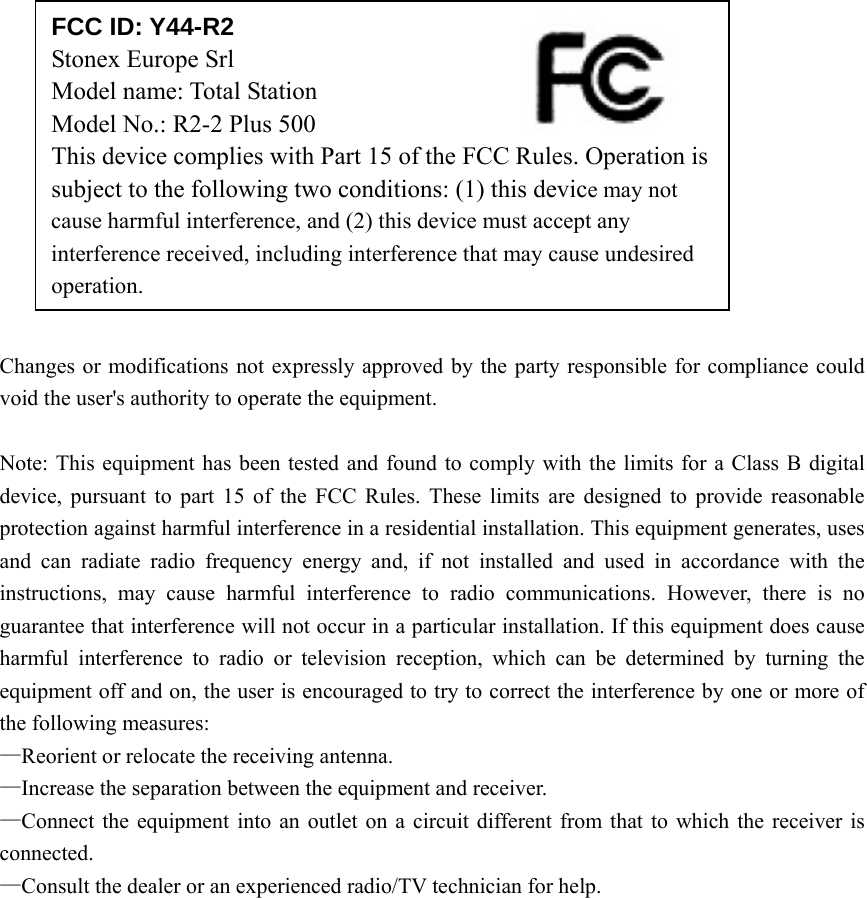             Changes or modifications not expressly approved by the party responsible for compliance could void the user's authority to operate the equipment.  Note: This equipment has been tested and found to comply with the limits for a Class B digital device, pursuant to part 15 of the FCC Rules. These limits are designed to provide reasonable protection against harmful interference in a residential installation. This equipment generates, uses and can radiate radio frequency energy and, if not installed and used in accordance with the instructions, may cause harmful interference to radio communications. However, there is no guarantee that interference will not occur in a particular installation. If this equipment does cause harmful interference to radio or television reception, which can be determined by turning the equipment off and on, the user is encouraged to try to correct the interference by one or more of the following measures: &mdash;Reorient or relocate the receiving antenna. &mdash;Increase the separation between the equipment and receiver. &mdash;Connect the equipment into an outlet on a circuit different from that to which the receiver is connected. &mdash;Consult the dealer or an experienced radio/TV technician for help.  FCC ID: Y44-R2 Stonex Europe Srl   Model name: Total Station      Model No.: R2-2 Plus 500 This device complies with Part 15 of the FCC Rules. Operation is subject to the following two conditions: (1) this device may not cause harmful interference, and (2) this device must accept any interference received, including interference that may cause undesired operation. 