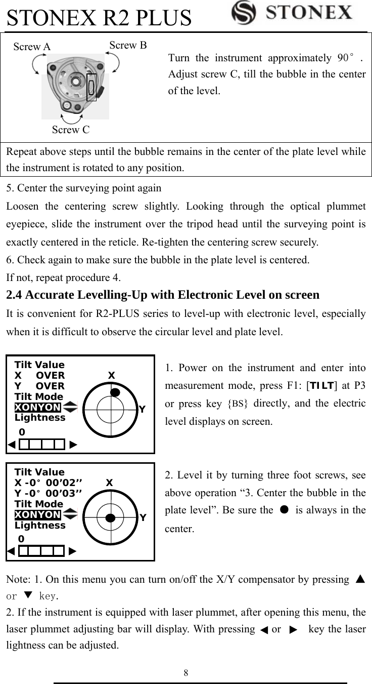 STONEX R2 PLUS        8  Turn the instrument approximately 90&deg;. Adjust screw C, till the bubble in the center of the level.   Repeat above steps until the bubble remains in the center of the plate level while the instrument is rotated to any position.   5. Center the surveying point again Loosen the centering screw slightly. Looking through the optical plummet eyepiece, slide the instrument over the tripod head until the surveying point is exactly centered in the reticle. Re-tighten the centering screw securely. 6. Check again to make sure the bubble in the plate level is centered. If not, repeat procedure 4. 2.4 Accurate Levelling-Up with Electronic Level on screen It is convenient for R2-PLUS series to level-up with electronic level, especially when it is difficult to observe the circular level and plate level.   1. Power on the instrument and enter into measurement mode, press F1: [TILT] at P3 or press key {BS} directly, and the electric level displays on screen.   2. Level it by turning three foot screws, see above operation &ldquo;3. Center the bubble in the plate level&rdquo;. Be sure the ●  is always in the   center.   Note: 1. On this menu you can turn on/off the X/Y compensator by pressing ▲or ▼ key. 2. If the instrument is equipped with laser plummet, after opening this menu, the laser plummet adjusting bar will display. With pressing      or          key the laser lightness can be adjusted.   Screw A  Screw B Screw C Tilt Value       X   OVER         X Y   OVER Tilt Mode XONYON      Lightness                                         Tilt Value    X -0&deg;00&rsquo;02&rsquo;&rsquo;     X Y -0&deg;00&rsquo;03&rsquo;&rsquo; Tilt Mode XONYON  Lightness                   Y 0 0 Y 