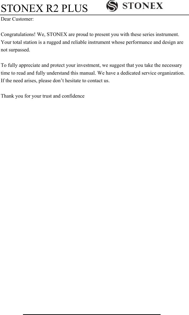 STONEX R2 PLUS          Dear Customer:  Congratulations! We, STONEX are proud to present you with these series instrument. Your total station is a rugged and reliable instrument whose performance and design are not surpassed.  To fully appreciate and protect your investment, we suggest that you take the necessary time to read and fully understand this manual. We have a dedicated service organization. If the need arises, please don&rsquo;t hesitate to contact us.  Thank you for your trust and confidence