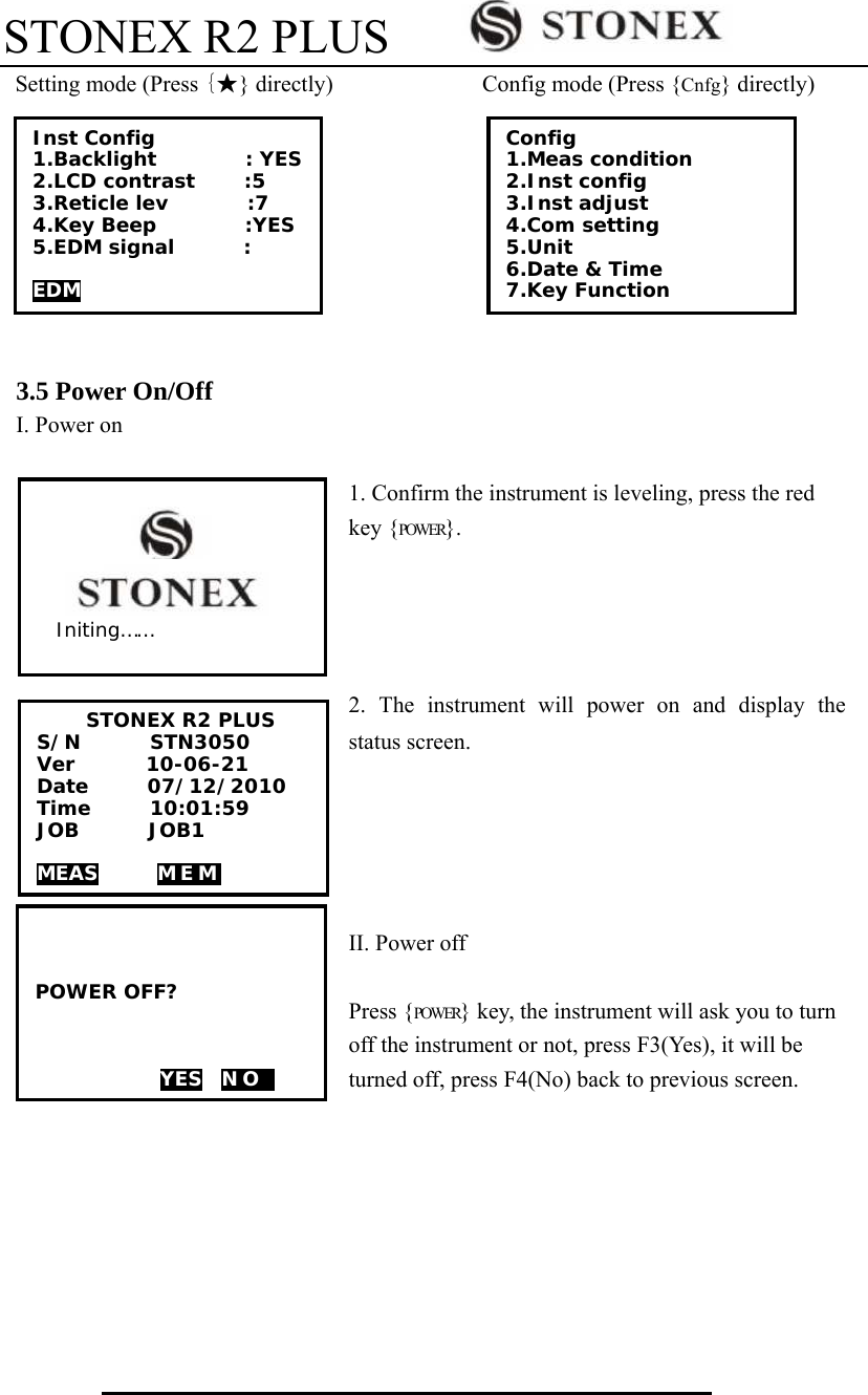 STONEX R2 PLUS          Setting mode (Press {★} directly)             Config mode (Press {Cnfg} directly)         3.5 Power On/Off I. Power on  1. Confirm the instrument is leveling, press the red key {POWER}.       2. The instrument will power on and display the status screen.        II. Power off  Press {POWER} key, the instrument will ask you to turn off the instrument or not, press F3(Yes), it will be turned off, press F4(No) back to previous screen.     Config  1.Meas condition 2.Inst config 3.Inst adjust 4.Com setting 5.Unit 6.Date &amp; Time  7.Key Function Inst Config 1.Backlight         : YES 2.LCD contrast     :5 3.Reticle lev        :7 4.Key Beep         :YES 5.EDM signal       :  EDM    POWER OFF?      YES  N O  1       STONEX R2 PLUS S/N       STN3050 Ver        10-06-21 Date      07/12/2010 Time      10:01:59 JOB       JOB1  MEAS      MEM                    Initing&hellip;&hellip; 