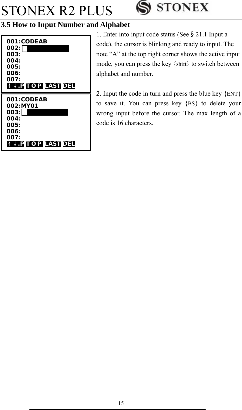 STONEX R2 PLUS        15 3.5 How to Input Number and Alphabet 1. Enter into input code status (See&sect;21.1 Input a code), the cursor is blinking and ready to input. The note &ldquo;A&rdquo; at the top right corner shows the active input mode, you can press the key {shift} to switch between alphabet and number.  2. Input the code in turn and press the blue key {ENT} to save it. You can press key {BS} to delete your wrong input before the cursor. The max length of a code is 16 characters.                           001:CODEAB 002: 003: 004: 005: 006: 007: &uarr;&darr;.P T O P  LAST DEL 001:CODEAB 002:MY01 003: 004: 005: 006: 007: &uarr;&darr;.P T O P  LAST DEL 