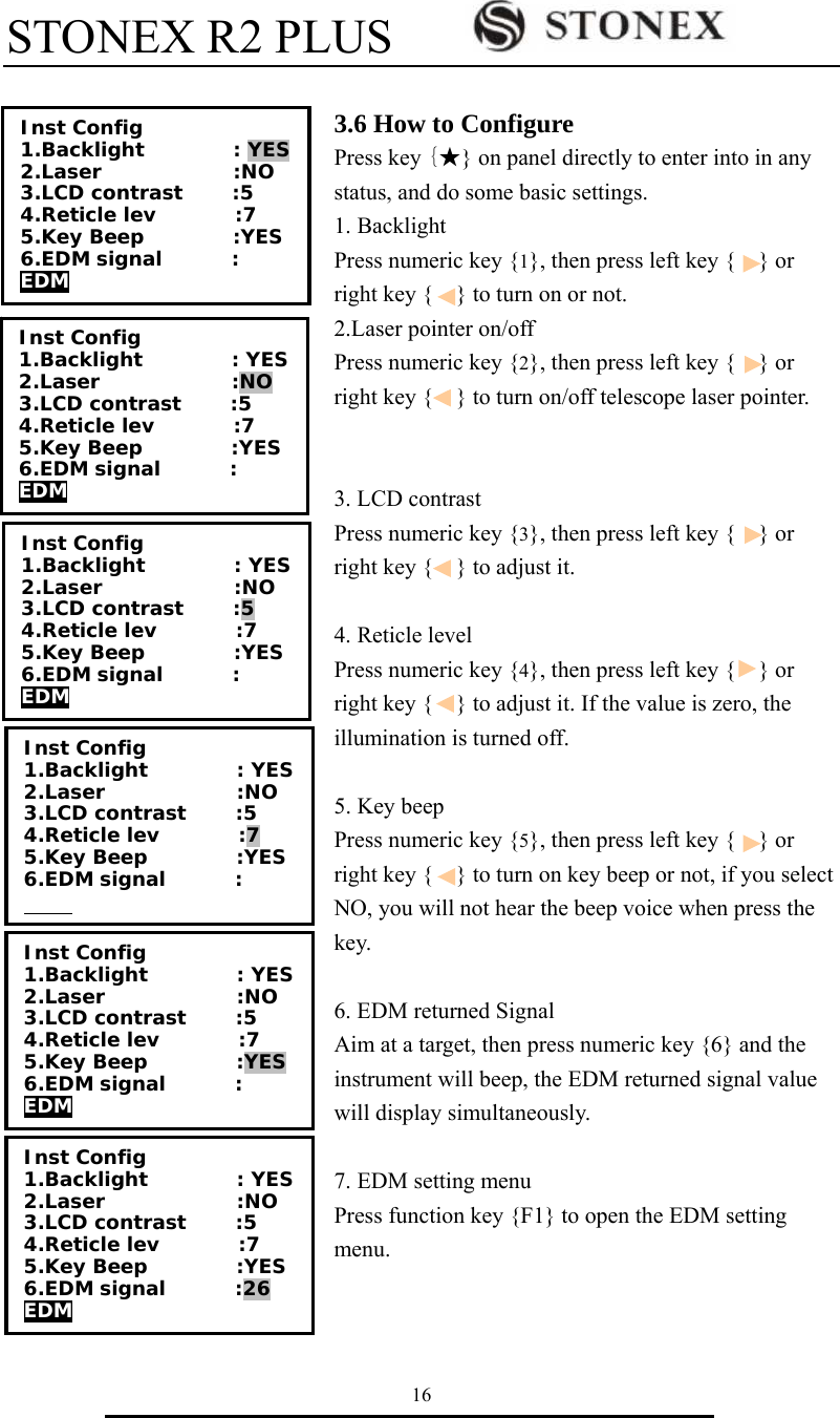 STONEX R2 PLUS        16  3.6 How to Configure Press key {★} on panel directly to enter into in any status, and do some basic settings. 1. Backlight   Press numeric key {1}, then press left key {    } or right key {    } to turn on or not.   2.Laser pointer on/off Press numeric key {2}, then press left key {    } or right key {    } to turn on/off telescope laser pointer.   3. LCD contrast Press numeric key {3}, then press left key {    } or right key {    } to adjust it.  4. Reticle level Press numeric key {4}, then press left key {    } or right key {    } to adjust it. If the value is zero, the illumination is turned off.  5. Key beep   Press numeric key {5}, then press left key {    } or right key {    } to turn on key beep or not, if you select NO, you will not hear the beep voice when press the key.   6. EDM returned Signal Aim at a target, then press numeric key {6} and the instrument will beep, the EDM returned signal value will display simultaneously.  7. EDM setting menu Press function key {F1} to open the EDM setting menu.    Inst Config 1.Backlight         : YES 2.Laser        :NO 3.LCD contrast     :5 4.Reticle lev        :7 5.Key Beep         :YES 6.EDM signal       : EDM Inst Config 1.Backlight         : YES 2.Laser        :NO 3.LCD contrast     :5 4.Reticle lev        :7 5.Key Beep         :YES 6.EDM signal       : EDM Inst Config 1.Backlight         : YES 2.Laser        :NO 3.LCD contrast     :5 4.Reticle lev        :7 5.Key Beep         :YES 6.EDM signal       :   Inst Config 1.Backlight         : YES 2.Laser        :NO 3.LCD contrast     :5 4.Reticle lev        :7 5.Key Beep         :YES 6.EDM signal       : EDM Inst Config 1.Backlight         : YES 2.Laser        :NO 3.LCD contrast     :5 4.Reticle lev        :7 5.Key Beep         :YES 6.EDM signal       :26 EDM Inst Config 1.Backlight         : YES 2.Laser        :NO 3.LCD contrast     :5 4.Reticle lev        :7 5.Key Beep         :YES 6.EDM signal       : EDM 